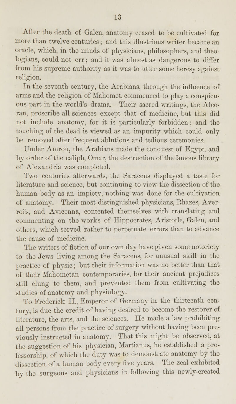 After the death of Galen, anatomy ceased to be cultivated for more than twelve centuries; and this illustrious writer became an oracle, which, in the minds of physicians, philosophers, and theo- logians, could not err; and it was almost as dangerous to differ from his supreme authority as it was to utter some heresy against religion. In the seventh century, the Arabians, through the influence of arms and the religion of Mahomet, commenced to play a conspicu- ous part in the world's drama. Their sacred writings, the Alco- ran, proscribe all sciences except that of medicine, but this did not include anatomy, for it is particularly forbidden; and the touching of the dead is viewed as an impurity which could only be removed after frequent ablutions and tedious ceremonies. Under Amrou, the Arabians made the conquest of Egypt, and by order of the caliph, Omar, the destruction of the famous library of Alexandria was completed. Two centuries afterwards, the Saracens displayed a taste for literature and science, but continuing to view the dissection of the human body as an impiety, nothing was done for the cultivation of anatomy. Their most distinguished physicians, Ehazes, Aver- roe's, and Avicenna, contented themselves with translating and commenting on the works of Hippocrates, Aristotle, Galen, and others, which served rather to perpetuate errors than to advance the cause of medicine. The writers of fiction of our own day have given some notoriety to the Jews living among the Saracens, for unusual skill in the practice of physic; but their information was no better than that of their Mahometan contemporaries, for their ancient prejudices still clung to them, and prevented them from cultivating the studies of anatomy and physiology. To Frederick II., Emperor of Germany in the thirteenth cen- tury, is due the credit of having desired to become the restorer of literature, the arts, and the sciences. He made a law prohibiting all persons from the practice of surgery without having been pre- viously instructed in anatomy. That this might be observed, at the suggestion of his physician, Martianus, he established a pro- fessorship, of which the duty was to demonstrate anatomy by the dissection of a human body every five years. The zeal exhibited by the surgeons and physicians in following this newly-created
