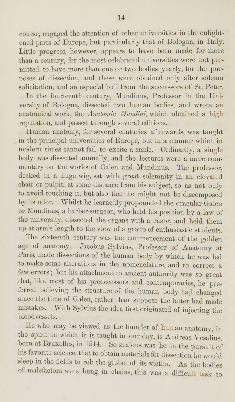 course, engaged the attention of other universities in the enlight- ened parts of Europe, but particularly that of Bologna, in Italy. Little progress, however, appears to have been made for more than a century, for the most celebrated universities were not per- mitted to have more than one or two bodies yearly, for the pur- poses of dissection, and these were obtained only after solemn solicitation, and an especial bull from the successors of St. Peter. In the fourteenth century, Mundinus, Professor in the Uni- versity of Bologna, dissected two human bodies, and wrote an anatomical work, the Anatomia Mundini, which obtained a high reputation, and passed through several editions. Human anatomy, for several centuries afterwards, was taught in the principal universities of Europe, but in a manner which in modern times cannot fail to excite a smile. Ordinarily, a single body was dissected annually, and the lectures were a mere com- mentary on the works of Galen and Mundinus. The professor, decked in a huge wig, sat with great solemnity in an elevated chair or pulpit, at some distance from his subject, so as not only to avoid touching it, but also that he might not be discomposed by its odor. Whilst he learnedly propounded the oracular Galen or Mundinus, a barber-surgeon, who held his position by a law of the university, dissected the organs with a razor, and held them up at arm's length to the view of a group of enthusiastic students. The sixteenth century was the commencement of the golden age of anatomy. Jacobus Sylvius, Professor of Anatomy at Paris, made dissections of the human body by which he was led to make some alterations in the nomenclature, and to correct a few errors; but his attachment to ancient authority was so great that, like most of his predecessors and contemporaries, he pre- ferred believing the structure of the human body had changed since the time of Galen, rather than suppose the latter had made mistakes. With Sylvius the idea first originated of injecting the bloodvessels. He who may be viewed as the founder of human anatomy, in the spirit in which it is taught in our day, is Andreas Vesalius, born at Bruxelles, in 1514. So zealous was he in the pursuit of his favorite science, that to obtain materials for dissection he would sleep in the fields to rob the gibbet of its victim. As the bodies of malefactors were hung in chains, this was a difficult task to