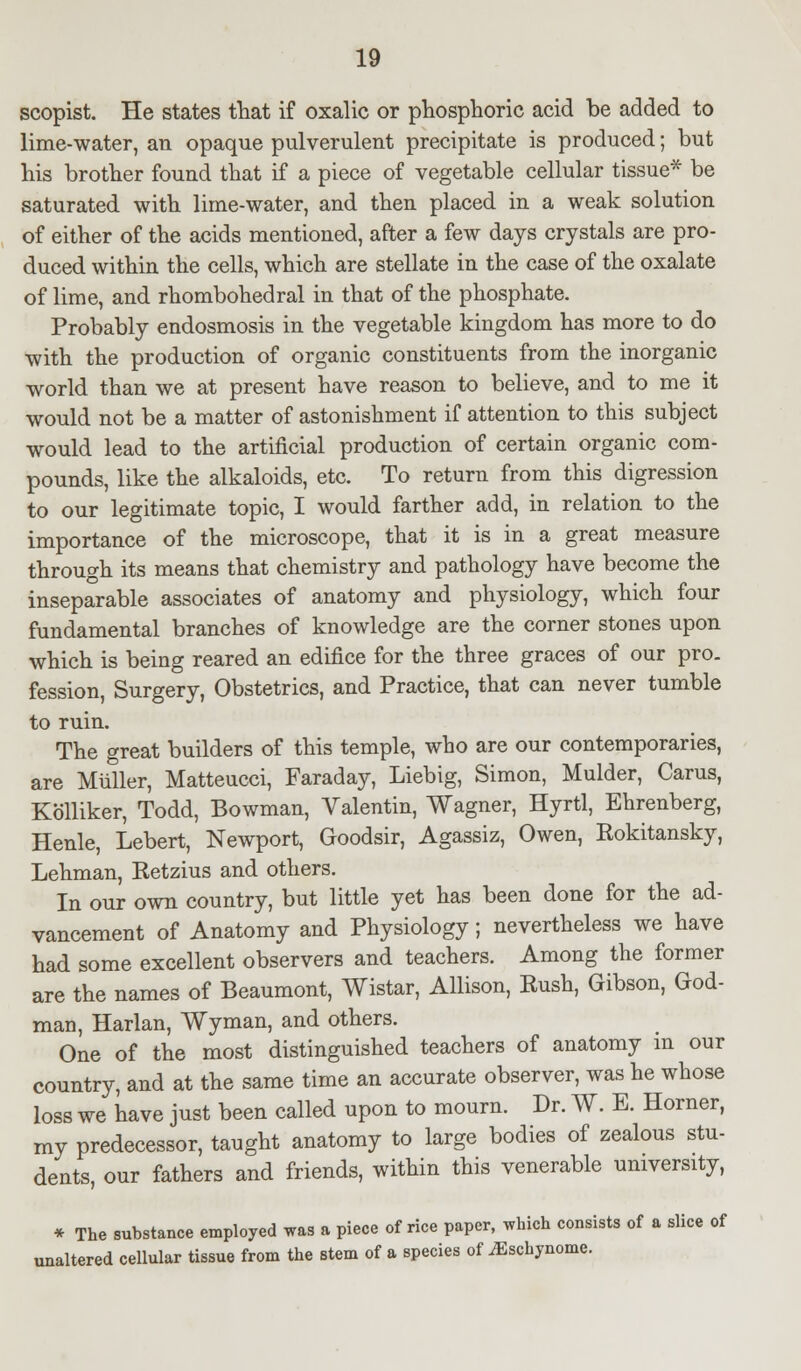 scopist. He states that if oxalic or phosphoric acid be added to lime-water, an opaque pulverulent precipitate is produced; but his brother found that if a piece of vegetable cellular tissue* be saturated with lime-water, and then placed in a weak solution of either of the acids mentioned, after a few days crystals are pro- duced within the cells, which are stellate in the case of the oxalate of lime, and rhombohedral in that of the phosphate. Probably endosmosis in the vegetable kingdom has more to do with the production of organic constituents from the inorganic world than we at present have reason to believe, and to me it would not be a matter of astonishment if attention to this subject would lead to the artificial production of certain organic com- pounds, like the alkaloids, etc. To return from this digression to our legitimate topic, I would farther add, in relation to the importance of the microscope, that it is in a great measure through its means that chemistry and pathology have become the inseparable associates of anatomy and physiology, which four fundamental branches of knowledge are the corner stones upon which is being reared an edifice for the three graces of our pro. fession, Surgery, Obstetrics, and Practice, that can never tumble to ruin. The great builders of this temple, who are our contemporaries, are Muller, Matteucci, Faraday, Liebig, Simon, Mulder, Carus, Kolliker, Todd, Bowman, Valentin, Wagner, Hyrtl, Ehrenberg, Henle, Lebert, Newport, Goodsir, Agassiz, Owen, Rokitansky, Lehman, Retzius and others. In our own country, but little yet has been done for the ad- vancement of Anatomy and Physiology; nevertheless we have had some excellent observers and teachers. Among the former are the names of Beaumont, Wistar, Allison, Rush, Gibson, God- man, Harlan, Wyman, and others. One of the most distinguished teachers of anatomy in our country, and at the same time an accurate observer, was he whose loss we have just been called upon to mourn. Dr. W. B. Horner, my predecessor, taught anatomy to large bodies of zealous stu- dents, our fathers and friends, within this venerable university, * The substance employed was a piece of rice paper, which consists of a slice of unaltered cellular tissue from the stem of a species of iEschynome.