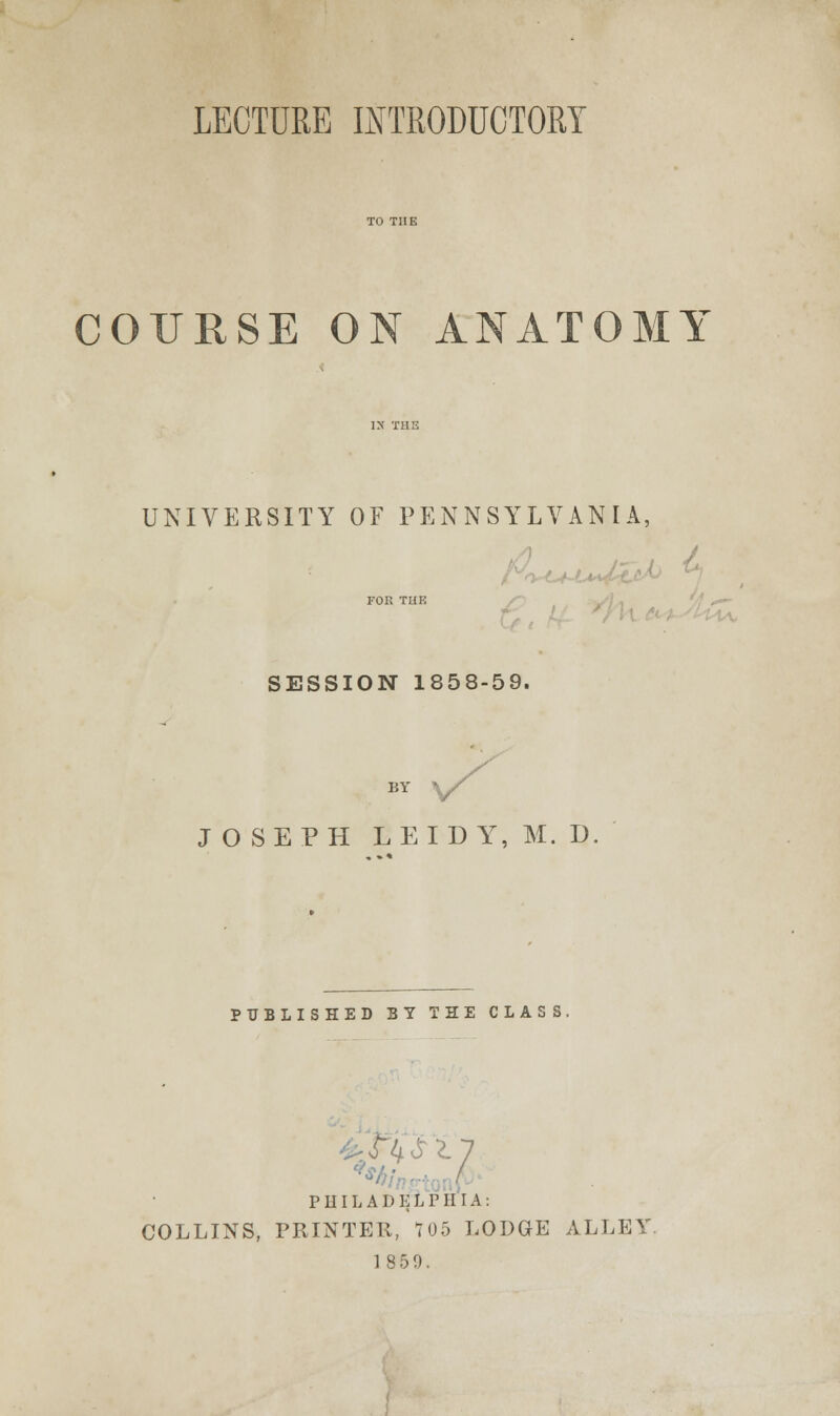 LECTURE INTRODUCTORY COURSE ON ANATOMY UNIVERSITY OF PENNSYLVANIA, I SESSION 1858-59. BY JOSEPH LEID Y, M. D PUBLISHED 3Y THE CLASS. fit S 2.1 PHILADELPHIA: COLLINS, PRINTER, 705 LODGE ALLEY 1859.