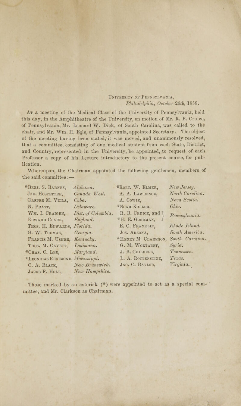 University of Pennsylvania, Philadelphia, October 26th, 1858. At a meeting of the Medical Class of the University of Pennsylvania, held this day, in the Amphitheatre of the University, on motion of Mr. R. B. Cruice, of Pennsylvania, Mr. Leonard W. Dick, of South Carolina, was called to the chair, and Mr. Wm. H. Egle, of Pennsylvania, appointed Secretary. The object of the meeting having been stated, it was moved, and unanimously resolved, that a committee, consisting of one medical student from each State, District, and Country, represented in the University, be appointed, to request of each Professor a copy of his Lecture introductory to the present course, for pub- lication. Whereupon, the Chairman appointed the following gentlemen, members of the said committee :—■ *Benj. S. Barnes, Jno. Hostetter, Gasper M. Villa, N. Pratt, Wm. I. Craigen, Edward Clark, Thos. H. Edwards, G. W. Thomas, Francis M. Usher, Thos. M. Cavett, *Chas. C. Lee, *Leonidas Richmond. C. A. Black, Jacob F. Holt, Alabama. Canada West. Cuba. Delaware. Dist. of Columbia. England. Florida. Georgia. Kentucky. Louisiana. Maryland. Mississippi. New Brunsivick. New Hampshire. *Robt. W. Elmer, A. A. Lawrence, A. Cowie, *Noah Roller, R. B. Cruice, and \ -11. E. Goodman, J E. C. Franklin, Jos. Arzona, *Henry M. Clarkson, G. M. Wortabet, J. B. Childers, L. A. Rottenstine, Jno. C. Baylor, New Jersey. North Carolina. Nova Scotia. Ohio. Pennsylvania. Rhode Island. South America. South Carolina. Syria. Tennessee. Texas. Virginia. Those marked by an asterisk (*) were appointed to act as a special com- mittee, and Mr. Clarkson as Chairman.