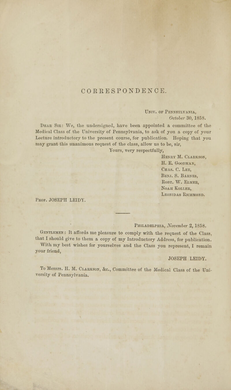 CORRESPONDENCE. Univ. of Pennsylvania, October 30, 1858. Dear Sir: We, the undersigned, have been appointed a committee of the Medical Class of the University of Pennsylvania, to ask of you a copy of your Lecture introductory to the present course, for publication. Hoping that you may grant this unanimous request of the class, allow us to be, sir, Yours, very respectfully, Henry M. Clarkson, H. E. Goodman, Chas. C. Lee, Benj. S. Barnes, Eobt. W. Elmer, Noah Roller, Leonidas Eichmond. Prof. JOSEPH LEIDY. Philadelphia, November 2, 1858. Gentlemen: It affords me pleasure to comply with the request of the Class, that I should give to them a copy of my Introductory Address, for publication. With my best wishes for yourselves and the Class you represent, I remain your friend, JOSEPH LEIDY. To Messrs. H. M. Clarkson, &c, Committee of the Medical Class of the Uni- versity of Pennsylvania.