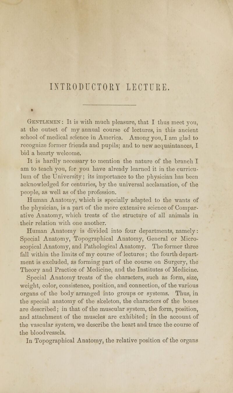 INTRODUCTORY LECTURE. Gentlemen : It is with much pleasure, that I thus meet you, at the outset of my annual course of lectures, in this ancient school of medical science in America. Among you, I am glad to recognize former friends and pupils; and to new acquaintances, I bid a hearty welcome. It is hardly necessary to mention the nature of the branch I am to teach you, for you have already learned it in the curricu- lum of the University; its importance to the physician has been acknowledged for centuries, by the universal acclamation, of the people, as well as of the profession. Human Anatomy, which is specially adapted to the wants of the physician, is a part of the more extensive science of Compar- ative Anatomy, which treats of the structure of all animals in their relation with one another. Human Anatomy is divided into four departments, namely: Special Anatomy, Topographical Anatomy, General or Micro- scopical Anatomy, and Pathological Anatomy. The former three fall within the limits of my course of lectures ; the fourth depart- ment is excluded, as forming part of the course on Surgery, the Theory and Practice of Medicine, and the Institutes of Medicine. Special Anatomy treats of the characters, such as form, size, weight, color, consistence, position, and connection, of the various organs of the body arranged into groups or systems. Thus, in the special anatomy of the skeleton, the characters of the bones are described; in that of the muscular system, the form, position, and attachment of the muscles are exhibited; in the account of the vascular system, we describe the heart and trace the course of the bloodvessels. In Topographical Anatomy, the relative position of the organs