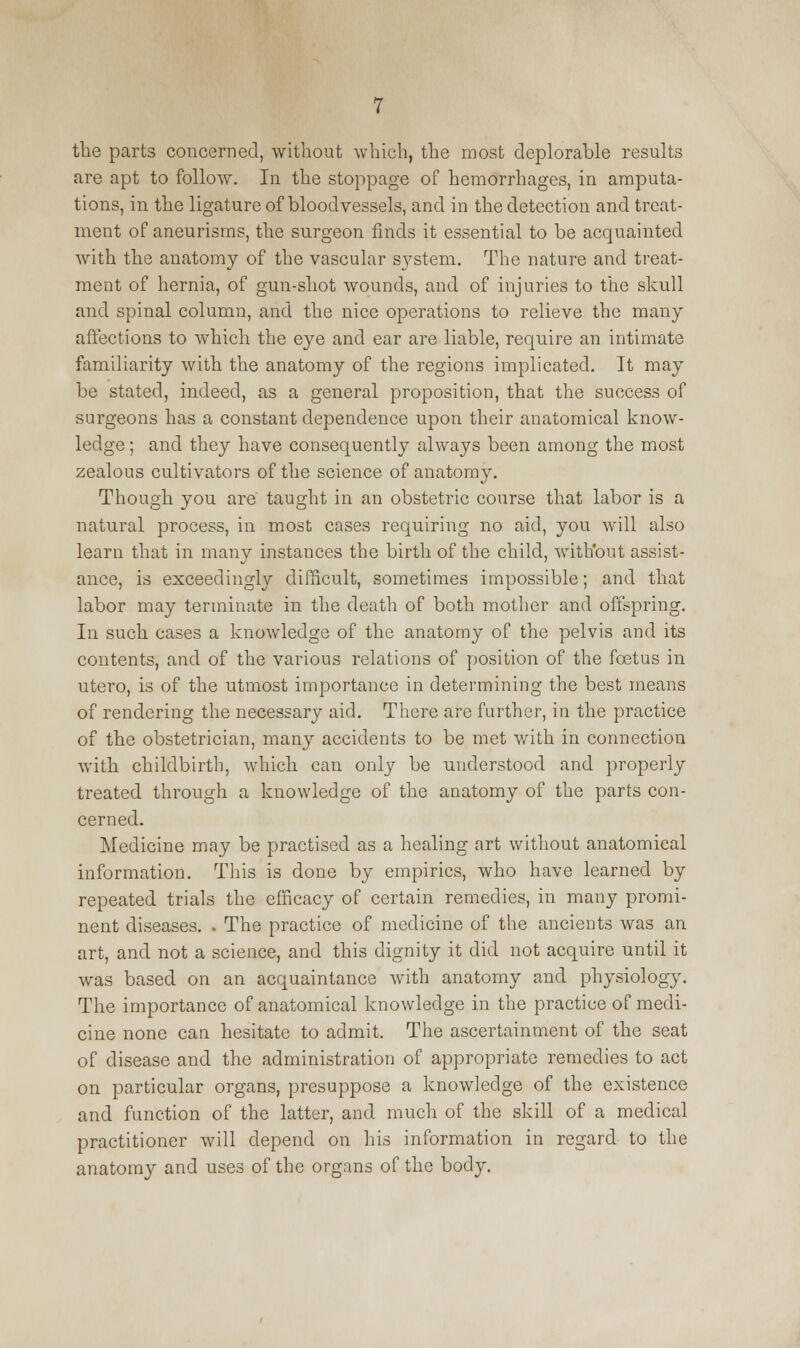 the parts concerned, without which, the most deplorable results are apt to follow. In the stoppage of hemorrhages, in amputa- tions, in the ligature of bloodvessels, and in the detection and treat- ment of aneurisms, the surgeon finds it essential to be acquainted with the anatomy of the vascular system. The nature and treat- ment of hernia, of gun-shot wounds, and of injuries to the skull and spinal column, and the nice operations to relieve the many affections to which the eye and ear are liable, require an intimate familiarity with the anatomy of the regions implicated. It may be stated, indeed, as a general proposition, that the success of surgeons has a constant dependence upon their anatomical know- ledge ; and they have consequently always been among the most zealous cultivators of the science of anatomy. Though you are taught in an obstetric course that labor is a natural process, in most cases requiring no aid, you will also learn that in many instances the birth of the child, without assist- ance, is exceedingly difficult, sometimes impossible; and that labor may terminate in the death of both mother and offspring. In such cases a knowledge of the anatomy of the pelvis and its contents, and of the various relations of position of the foetus in utero, is of the utmost importance in determining the best means of rendering the necessary aid. There are further, in the practice of the obstetrician, many accidents to be met with in connection with childbirth, which can only be understood and properly treated through a knowledge of the anatomy of the parts con- cerned. Medicine may be practised as a healing art without anatomical information. This is done by empirics, who have learned by repeated trials the efficacy of certain remedies, in many promi- nent diseases. . The practice of medicine of the ancients was an art, and not a science, and this dignity it did not acquire until it was based on an acquaintance with anatomy and physiology. The importance of anatomical knowledge in the practice of medi- cine none can hesitate to admit. The ascertainment of the seat of disease and the administration of appropriate remedies to act on particular organs, presuppose a knowledge of the existence and function of the latter, and much of the skill of a medical practitioner will depend on his information in regard to the anatomy and uses of the organs of the body.