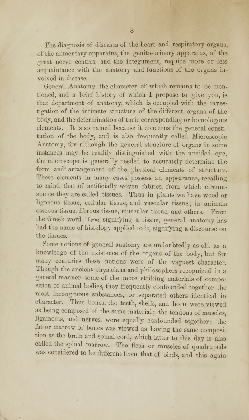 The diagnosis of diseases of the heart and respiratory organs, of the alimentary apparatus, the genito-urinary apparatus, of the great nerve centres, and the integument, require more or less acquaintance with the anatomy and functions of the organs in- volved in disease. General Anatomy, the character of which remains to be men- tioned, and a brief history of which I propose to give you, is that department of anatomy, which is occupied with the inves- tigation of the intimate structure of the different organs of the body, and the determination of their corresponding or homologous elements. It is so named because it concerns the general consti- tution of the body, and is also frequently called Microscopic Anatomy, for although the general structure of organs in some instances may be readily distinguished with the unaided eye, the microscope is generally needed to accurately determine the form and* arrangement of the physical elements of structure. These elements in many cases possess an appearance, recalling to mind that of artificially woven fabrics, from which circum- stance they are called tissues. Thus in plants we have wood or ligneous tissue, cellular tissue, and vascular tissue; in animals osseous tissue, fibrous tissue, muscular tissue, and others. From the Greek word 'ijros, signifying a tissue, general anatomy has had the name of histology applied to it, signifying a discourse on the tissues. Some notions of general anatomy are undoubtedly as old as a knowledge of the existence of the organs of the body, but for many centuries these notions were of the vaguest character. Though the ancient physicians and philosophers recognized in a general manner some of the more striking materials of compo- sition of animal bodies, they frequently confounded together the most incongruous substances, or separated others identical in character. Thus bones, the teeth, shells, and horn were viewed as being composed of the same material; the tendons of muscles, ligaments, and nerves, were equally confounded together; the fat or marrow of bones was viewed as having the same composi- tion as the brain and spinal cord, which latter to this day is also called the spinal marrow. The flesh or muscles of quadrupeds was considered to be different from that of birds, and this a-ain