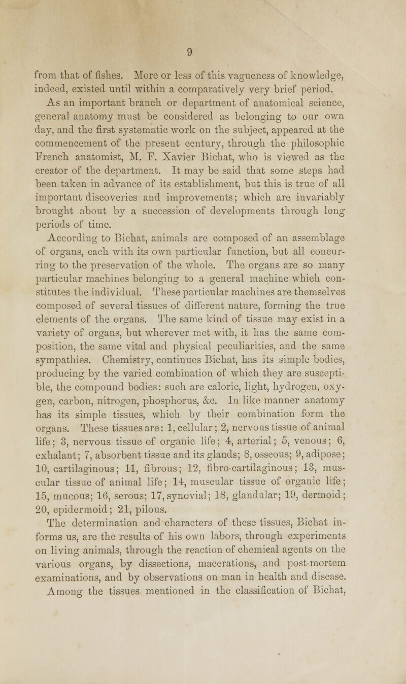 from that of fishes. More or less of this vagueness of knowledge, indeed, existed until within a comparatively very brief period. As an important branch or department of anatomical science, general anatomy must be considered as belonging to our own day, and the first systematic work on the subject, appeared at the commencement of the present century, through the philosophic French anatomist, M. F. Xavier Bichat, who is viewed as the creator of the department. It may be said that some steps had been taken in advance of its establishment, but this is true of all important discoveries and improvements; which are invariably brought about by a succession of developments through long periods of time. According to Bichat, animals are composed of an assemblage of organs, each with its own particular function, but all concur- ring to the preservation of the whole. The organs are so many particular machines belonging to a general machine which con- stitutes the individual. These particular machines are themselves composed of several tissues of different nature, forming the true elements of the organs. The same kind of tissue may exist in a variety of organs, but wherever met with, it has the same com- position, the same vital and physical peculiarities, and the same sympathies. Chemistry, continues Bichat, has its simple bodies, producing by the varied combination of which they are suscepti- ble, the compound bodies: such are caloric, light, hydrogen, oxy- gen, carbon, nitrogen, phosphorus, &c. In like manner anatomy has its simple tissues, which by their combination form the organs. These tissues are: 1, cellular; 2, nervous tissue of animal life; 3, nervous tissue of organic life; 4, arterial; 5, venous; 6, exhalant; 7, absorbent tissue and its glands; 8, osseous; 9, adipose; 10, cartilaginous; 11, fibrous; 12, fibrocartilaginous; 13, mus- cular tissue of animal life; 11, muscular tissue of organic life; 15, mucous; 16, serous; 17, synovial; 18, glandular; 19, dermoid; 20, epidermoid; 21, pilous. The determination and characters of these tissues, Bichat in- forms us, are the results of his own labors, through experiments on living animals, through the reaction of chemical agents on the various organs, by dissections, macerations, and post-mortem examinations, and by observations on man in health and disease. Among the tissues mentioned in the classification of Bichat,