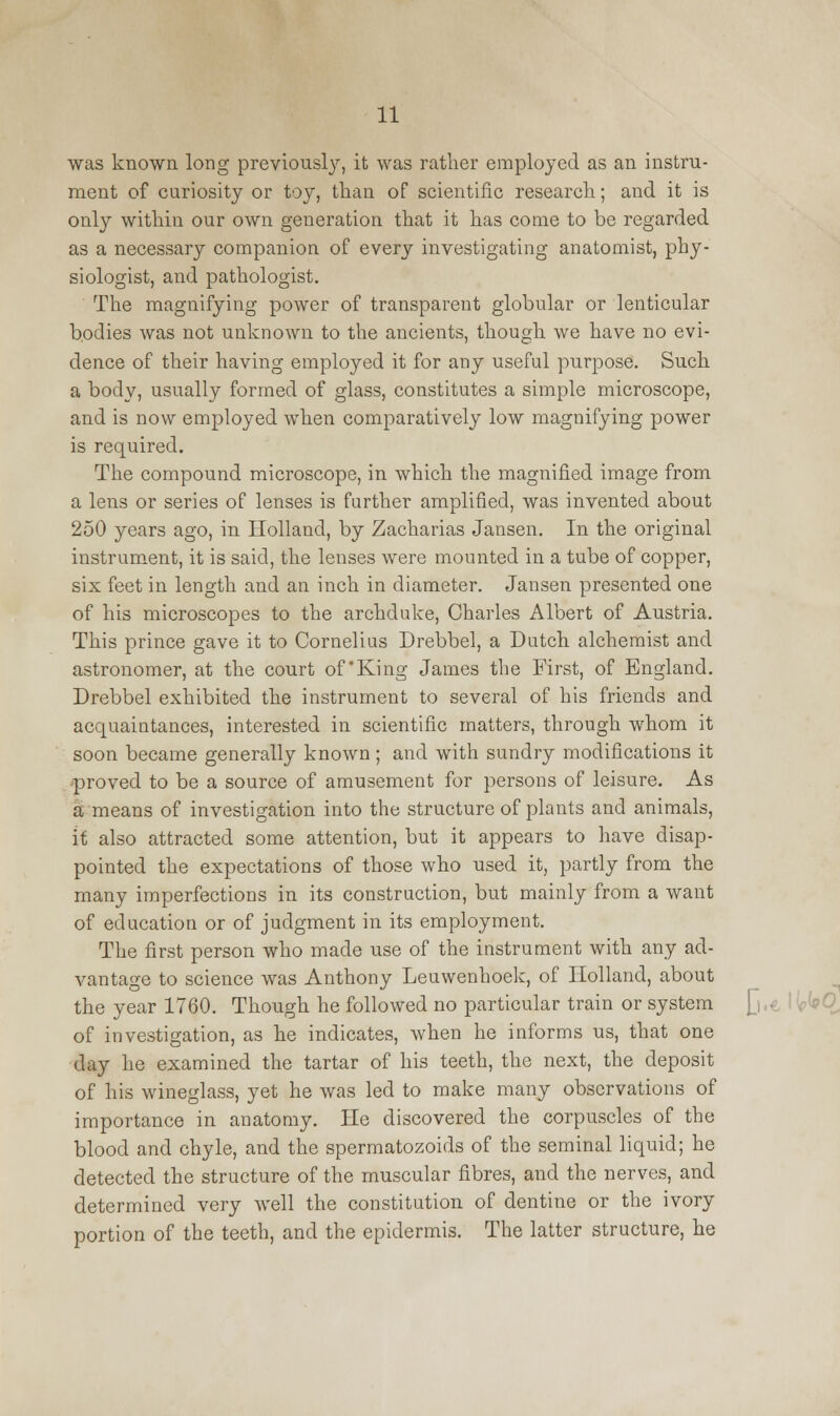 was known long previously, it was rather employed as an instru- ment of curiosity or toy, than of scientific research; and it is only within our own generation that it has come to be regarded as a necessary companion of every investigating anatomist, phy- siologist, and pathologist. The magnifying power of transparent globular or lenticular bodies was not unknown to the ancients, though we have no evi- dence of their having employed it for any useful purpose. Such a body, usually formed of glass, constitutes a simple microscope, and is now employed when comparatively low magnifying power is required. The compound microscope, in which the magnified image from a lens or series of lenses is further amplified, was invented about 250 years ago, in Holland, by Zacharias Jansen. In the original instrument, it is said, the lenses were mounted in a tube of copper, six feet in length and an inch in diameter. Jansen presented one of his microscopes to the archduke, Charles Albert of Austria. This prince gave it to Cornelius Drebbel, a Dutch alchemist and astronomer, at the court of'King James the First, of England. Drebbel exhibited the instrument to several of his friends and acquaintances, interested in scientific matters, through whom it soon became generally known; and with sundry modifications it proved to be a source of amusement for persons of leisure. As a means of investigation into the structure of plants and animals, it also attracted some attention, but it appears to have disap- pointed the expectations of those who used it, partly from the many imperfections in its construction, but mainly from a want of education or of judgment in its employment. The first person who made use of the instrument with any ad- vantage to science was Anthony Leuwenhoek, of Holland, about the year 1760. Though he followed no particular train or system of investigation, as he indicates, when he informs us, that one day he examined the tartar of his teeth, the next, the deposit of his wineglass, yet he was led to make many observations of importance in anatomy. He discovered the corpuscles of the blood and chyle, and the spermatozoids of the seminal liquid; he detected the structure of the muscular fibres, and the nerves, and determined very well the constitution of dentine or the ivory portion of the teeth, and the epidermis. The latter structure, he