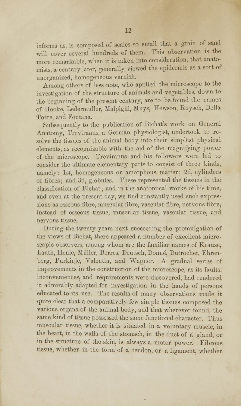 informs us, is composed of scales so small that a grain of sand will cover several hundreds of them. This observation is the more remarkable, when it is taken into consideration, that anato- mists, a century later, generally viewed the epidermis as a sort of unorganized, homogeneous varnish. Among others of less note, who applied the microscope to the investigation of the structure of animals and vegetables, down to the beginning of the present century, are to be found the names of Hooke, Ledermuller, Malpighi, Muys, Hewson, Euysch, Delia Torre, and Fontana. Subsequently to the publication of Bichat's work on General Anatomy, Treviranus, a German physiologist, undertook to re- solve the tissues of the animal body into their simplest physical elements, as recognizable with the aid of the magnifying power of the microscope. Treviranus and his followers were led to consider the ultimate elementary parts to consist of three kinds, namely: 1st, homogeneous or amorphous matter; 2d, cylinders or fibres; and 3d, globules. These represented the tissues in the classification of Bichat; and in the anatomical works of his time, and even at the present day, we find constantly used such expres- sions as osseous fibre, muscular fibre, vascular fibre, nervous fibre, instead of osseous tissue, muscular tissue, vascular tissue, and nervous tissue. During the twenty years next succeeding the promulgation of the views of Bichat, there appeared a number of excellent micro- scopic observers, among whom are the familiar names of Krause, Lauth, Henle, Miiller, Berres, Deutsch, Donne, Dutrocket, Ehren- berg, Purkinje, Valentin, and Wagner. A gradual seriss of improvements in the construction of the microscope, as its faults, inconveniences, and requirements were discovered, had rendered it admirably adapted for investigation in the hands of persons educated to its use. The results of many observations made it quite clear that a comparatively few simple tissues composed the various organs of the animal body, and that wherever found, the same kind of tissue possessed the same functional character. Thus muscular tissue, whether it is situated in a voluntary muscle, in the heart, in the walls of the stomach, in the duct of a gland, or in the structure of the skin, is always a motor power. Fibrous tissue, whether in the form of a tendon, or a ligament, whether