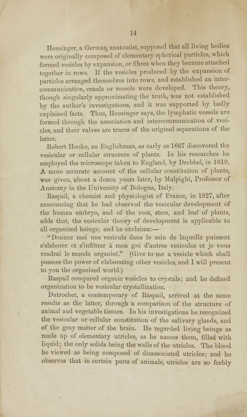 u Heusinger, a German anatomist, supposed that all living bodies were originally composed of elementary spherical particles, which formed vesicles by expansion, or fibres when they became attached together in rows. If the vesicles produced by the expansion of particles arranged themselves into rows, and established an inter- communication, canals or vessels were developed. This theory, though singularly approximating the truth, was not established by the author's investigations, and it was supported by badly explained facts. Thus, Heusinger says, the lymphatic vessels are formed through the association and intercommunication of vesi- cles, and their valves are traces of the original separations of the latter. Eobert Hooke, an Englishman, as early as 1667 discovered the vesicular or cellular structure of plants. In his researches he employed the microscope taken to England, by Drebbel, in 1619. A more accurate account of the cellular constitution of plants, was given, about a dozen years later, by Malpighi, Professor of Anatomy in the University of Bologna, Italy. Easpail, a chemist and physiologist of France, in 1827, after announcing that he had observed the vesicular development of the human embryo, and of the root, stem, and leaf of plants, adds that, the vesicular theory of development is applicable to all organized beings; and he exclaims:— Donnez moi une vesicule dans le sein de laquelle puissent s'elaborer et s'infiltrer a mon gre d'autres vesicules et je vous rendrai le monde organise. (Give to me a vesicle which shall possess the power of elaborating other vesicles, and I will present to you the organized world.) Easpail compared organic vesicles to crystals; and he defined organization to be vesicular crystallization. Dutrochet, a contemporary of Easpail, arrived at the same results as the latter, through a comparison of the structure of animal and vegetable tissues. In his investigations he recognized the vesicular or cellular constitution of the salivary glands, and of the gray matter of the brain. He regarded living beings as made up of elementary utricles, as he names them, filled with liquid; the only solids being the walls of the utricles. The blood he viewed as being composed of disassociated utricles; and he observes that in certain parts of animals, utricles are so feebly