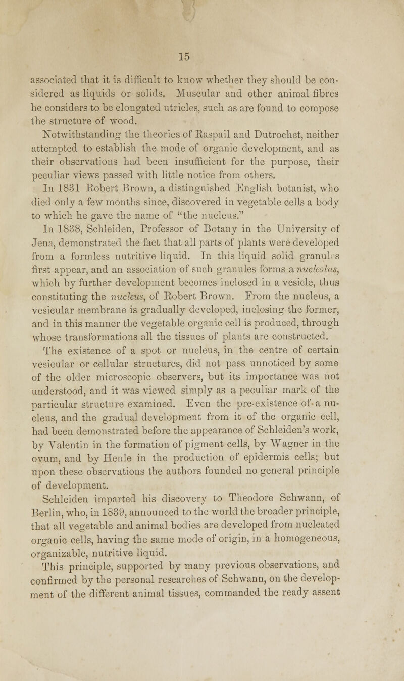associated that it is difficult to know whether they should be con- sidered as liquids or solids. Muscular and other animal fibres he considers to be elongated utricles, such as are found to compose the structure of wood. Notwithstanding the theories of Easpail and Dutrochet, neither attempted to establish the mode of organic development, and as their observations had been insufficient for the purpose, their peculiar views passed with little notice from others. In 1831 Eobert Brown, a distinguished English botanist, who died only a few months since, discovered in vegetable cells a body to which he gave the name of the nucleus. In 1838, Schleiden, Professor of Botany in the University of Jena, demonstrated the fact that all parts of plants were developed from a formless nutritive liquid. In this liquid solid granules first appear, and an association of such granules forms a nucleolus, which by further development becomes inclosed in a vesicle, thus constituting the nucleus, of Eobert Brown. From the nucleus, a vesicular membrane is gradually developed, inclosing the former, and in this manner the vegetable organic cell is produced, through whose transformations all the tissues of plants are constructed. The existence of a spot or nucleus, in the centre of certain vesicular or cellular structures, did not pass unnoticed by some of the older microscopic observers, but its importance was not understood, and it was viewed simply as a peculiar mark of the particular structure examined. Even the pre-existence of- a nu- cleus, and the gradual development from it of the organic cell, had been demonstrated before the appearance of Schleiden's work, by Valentin in the formation of pigment cells, by Wagner in the ovum, and by Henle in the production of epidermis cells; but upon these observations the authors founded no general principle of development. Schleiden imparted his discovery to Theodore Schwann, of Berlin, who, in 1839, announced to the world the broader principle, that all vegetable and animal bodies are developed from nucleated organic cells, having the same mode of origin, in a homogeneous, organizable, nutritive liquid. This principle, supported by many previous observations, and confirmed by the personal researches of Schwann, on the develop- ment of the different animal tissues, commanded the ready assent