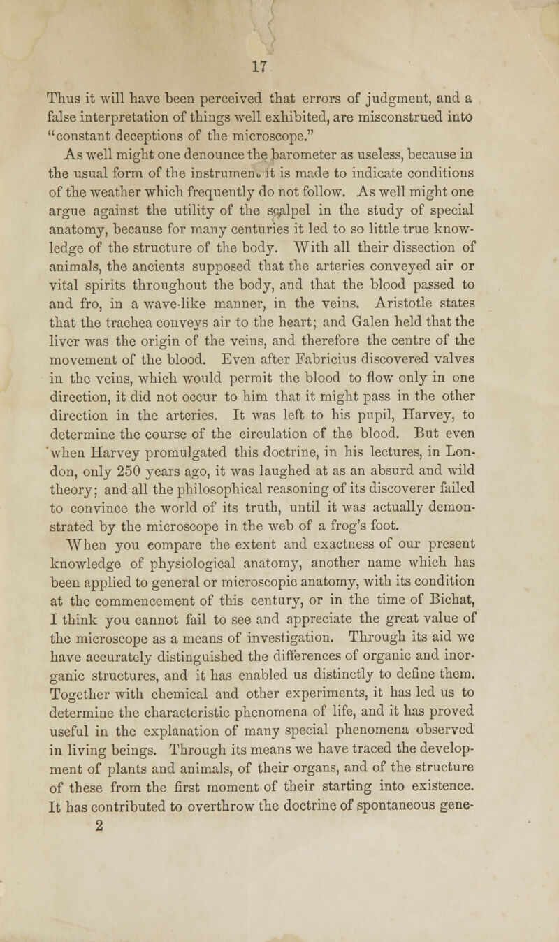 Thus it will have been perceived that errors of judgment, and a false interpretation of things well exhibited, are misconstrued into constant deceptions of the microscope. As well might one denounce the barometer as useless, because in the usual form of the instrument, it is made to indicate conditions of the weather which frequently do not follow. As well might one argue against the utility of the scalpel in the study of special anatomy, because for many centuries it led to so little true know- ledge of the structure of the body. With all their dissection of animals, the ancients supposed that the arteries conveyed air or vital spirits throughout the body, and that the blood passed to and fro, in a wave-like manner, in the veins. Aristotle states that the trachea conveys air to the heart; and Galen held that the liver was the origin of the veins, and therefore the centre of the movement of the blood. Even after Fabricius discovered valves in the veins, which would permit the blood to flow only in one direction, it did not occur to him that it might pass in the other direction in the arteries. It was left to his pupil, Harvey, to determine the course of the circulation of the blood. But even when Harvey promulgated this doctrine, in his lectures, in Lon- don, only 250 years ago, it was laughed at as an absurd and wild theory; and all the philosophical reasoning of its discoverer failed to convince the world of its truth, until it was actually demon- strated by the microscope in the web of a frog's foot. When you compare the extent and exactness of our present knowledge of physiological anatomy, another name which has been applied to general or microscopic anatomy, with its condition at the commencement of this century, or in the time of Bichat, I think you cannot fail to see and appreciate the great value of the microscope as a means of investigation. Through its aid we have accurately distinguished the differences of organic and inor- ganic structures, and it has enabled us distinctly to define them. Together with chemical and other experiments, it has led us to determine the characteristic phenomena of life, and it has proved useful in the explanation of many special phenomena observed in living beings. Through its means we have traced the develop- ment of plants and animals, of their organs, and of the structure of these from the first moment of their starting into existence. It has contributed to overthrow the doctrine of spontaneous gene- 2