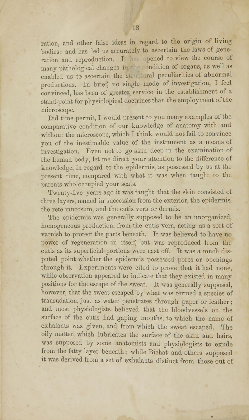 ration, and other false ideas in regard to the origin of living bodies; and lias led us accurately to ascertain the laws of gene- ration and reproduction. I pened to view the course of many pathological changes i mdition of organs, as well as enabled us to ascertain the t ral peculiarities of abnormal productions. In brief, no single mode of investigation, I feel convinced, has been of greater service in the establishment of a stand-point for physiological doctrines than the employment of the microscope. Did time permit, I would present to you many examples of the comparative condition of our knowledge of anatomy with and without the microscope, which I think would not fail to convince you of the inestimable value of the instrument as a means of investigation. Even not to go skin deep in the examination of the human body, let me direct your attention to the difference of knowledge, in regard to the epidermis, as possessed by us at the present time, compared with what it was when taught to the parents who occupied your seats. Twenty-five years ago it was taught that the skin consisted of three layers, named in succession from the exterior, the epidermis, the rete mucosum, and the cutis vera or dermis. The epidermis was generally supposed to be an unorganized, homogeneous production, from the cutis vera, acting as a sort of varnish to protect the parts beneath. It was believed to have no power of regeneration in itself, but was reproduced from the cutis as its superficial portions were cast off. It was a much dis- puted point whether the epidermis possessed pores or openings through it. Experiments were cited to prove that it had none, while observation appeared to indicate that they existed in many positions for the escape of the sweat. It was generally supposed, however, that the sweat escaped by what was termed a species of transudation, just as water penetrates through paper or leather; and most physiologists believed that the bloodvessels on the surface of the cutis had gaping mouths, to which the name of exhalants was given, and from which the sweat escaped. The oily matter, which lubricates the surface of the skin and hairs, was supposed by some anatomists and physiologists to exude from the fatty layer beneath; while Bichat and others supposed it was derived from a set of exhalants distinct from those out of