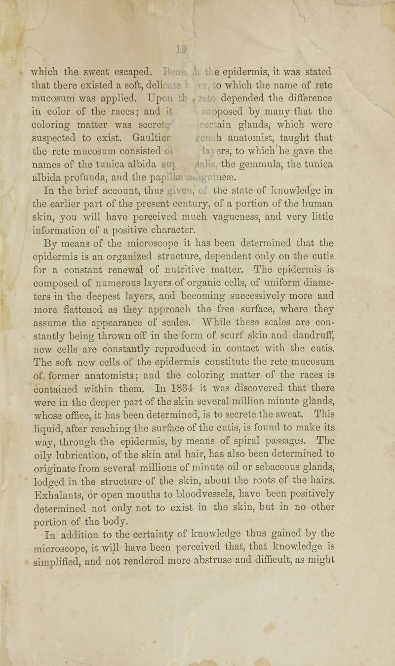 which the sweat escaped. e epidermis, it was stated that there existed a soft, deli o which the name of rete mucosum was applied. Up< depended the difference in color of the races; and jposed by many that the coloring matter was secre ain glands, which were suspected to exist. Gaultiev b. anatomist, taught that the rete mucosum consists 3rs, to which he gave the names of the tunica albida suf the gemmula, the tunica albida profunda, and the pa leas. In the brief account, thus given, of the state of knowledge in the earlier part of the present century, of a portion of the human skin, you will have perceived much vagueness, and very little information of a positive character. By means of the microscope it has been determined that the epidermis is an organized structure, dependent only on the cutis for a constant renewal of nutritive matter. The epidermis is composed of numerous layers of organic cells, of uniform diame- ters in the deepest layers, and becoming successively more and more flattened as they approach the free surface, where they assume the appearance of scales. While these scales are con- stantly being thrown off in the form of scurf skin and dandruff, new cells are constantly reproduced in contact with the cutis. The soft new cells of the epidermis constitute the rete mucosum of former anatomists; and the coloring matter of the races is contained within them. In 1834 it was discovered that there were in the deeper part of the skin several million minute glands, whose office, it has been determined, is to secrete the sweat. This liquid, after reaching the surface of the cutis, is found to make its way, through the epidermis, by means of spiral passages. The oily lubrication, of the skin and hair, has also been determined to originate from several millions of minute oil or sebaceous glands, lodged in the structure of the skin, about the roots of the hairs. Exhalants, or open mouths to bloodvessels, have been positively determined not only not to exist in the skin, but in no other portion of the body. In addition to the certainty of knowledge thus gained by the microscope, it will have been perceived that, that knowledge is simplified, and not rendered more abstruse and difficult, as might