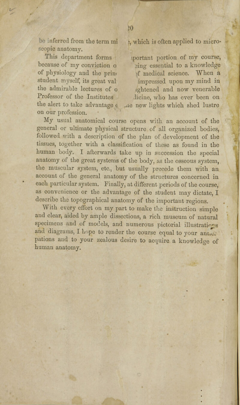 :, which is often applied to micro- \portant portion of my course, sing essential to a knowledge »f medical science. When a impressed upon my mind in ightened and now venerable Jicine, who has ever been on -ne new lights which shed lustre iferrcd from the term mi pie anatomy. This department forms because of my conviction o of physiology and the prim student myself, its great val the admirable lectures of o Professor of the Institutes the alert to take advantage c on our profession. My usual anatomical course opens with an account of the general or ultimate physical structure of all organized bodies, followed with a description of the plan of development of the tissues, together with a classification of these as found in the human body. I afterwards take up in succession the special anatomy of the great systems of the body, as the osseous system, the muscular system, etc., but usually precede them with an account of the general anatomy of the structures concerned in each particular system. Finally, at different periods of the course, as convenience or the advantage of the student may dictate, I describe the topographical anatomy of the important regions. With every effort on my part to make the instruction simple and clear, aided by ample dissections, a rich museum of natural specimens and of models, and numerous pictorial illustration^ and diagrams, I ho£e to render the course equal to your antil pations and to your zealous desire to acquire a knowledge of human anatomy.