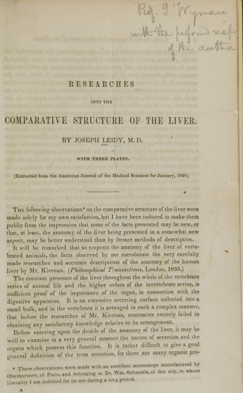 . \A It E 8 E A R CUES COMPARATIVE STRUCTURE OF THE LIVER. BY JOSEPH LE1DY, M.l>. WITH TIIKKK PLATKS. [Extracted from tlie American Journal of the Medical Sciences for January, 1848.] The following observations* on the comparative structure of the liver were made solely for my own satisfaction, but I have been induced to make them public from the impression that some of tin- facts presented may be new, or that, at least, the anatomy of the liver being presented in B somewhat new aspect, may be better understood than by former methods of description. It will be remarked that as respects the anatomy of the liver of verte- brated animals, the facts observed by me corroborate the very carefully made researches and accurate descriptions of the anatomy of the human liver by Mr. Kieruan. (Philosophical Transactions, London, 1833.) The constant presence of the liver throughout the whole of the vertebrate series of animal life and the higher orders of the invertebrate series, is sufficient proof of the importance of the organ, in connection with the digestive apparatus. It is an extensive secreting surface collected into a small bulk, and in the vertebrata it is arranged in such a complex manner, that before the researches of Mr. Kieman, anatomists entirely failed in obtaining any satisfactory knowledge relative to us arrangement. Before entering upon the details of the anatomy of the liver, it may be well to examine in a verv general manner the nature of secretion and the or„ns which possess ibis function. It is rather difficult to give a good general definition of the term secretion, for there are many organic pro- . ru, baervattOM were made With an excellent microscope manufactured by Oberboeuser, o! Paris, and belonging U> Dr. W.n. >chmoele,ot Una c„y. to «h ^