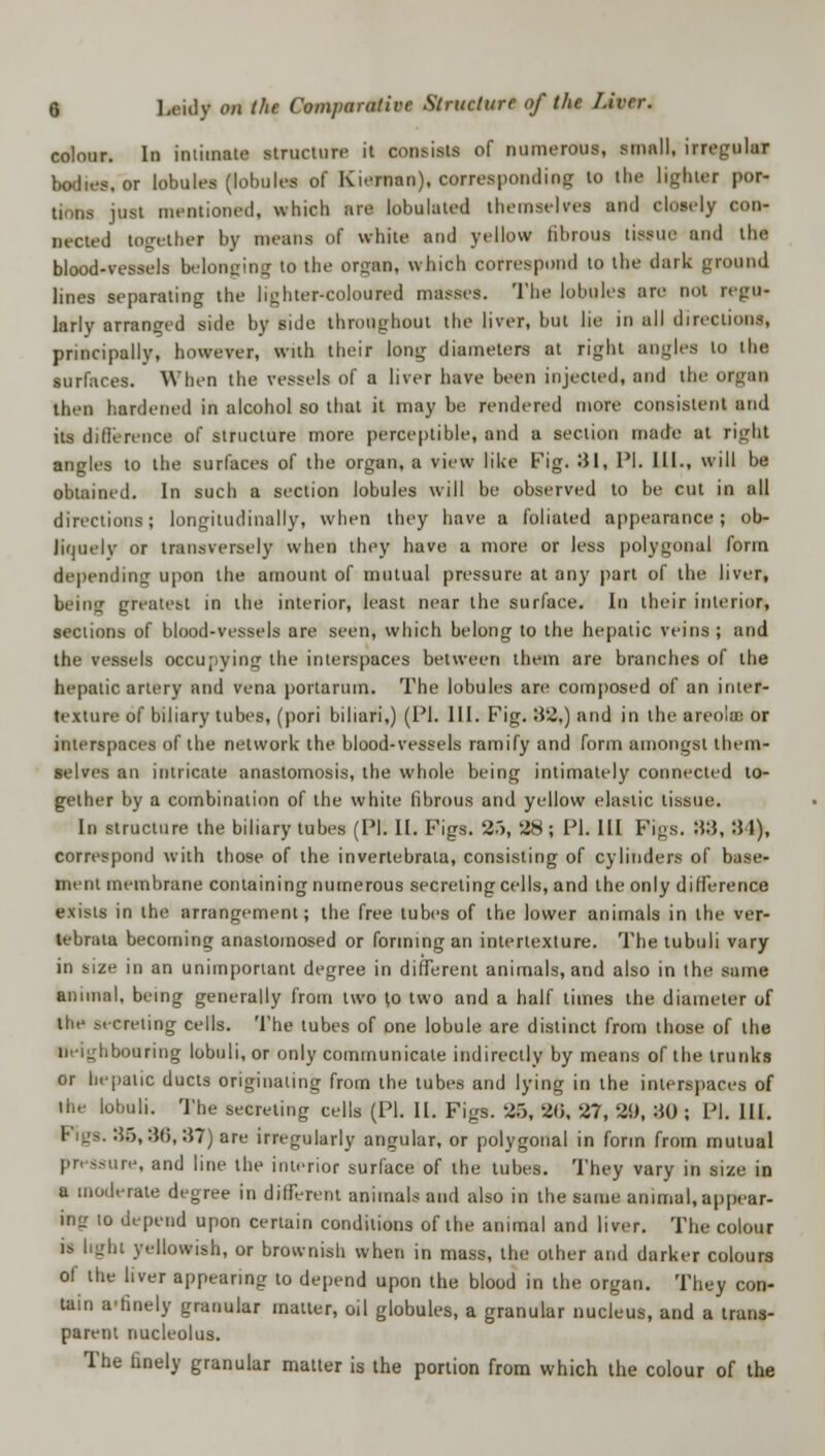 colour. In intimate structure it consists of numerous, small, irregular ~.or lobules (lobules of Kiernan), corresponding to the lighter por- tions just mentioned, which are lobulated themst Ives ami closely con- nected together by means of white ami yellow librous tissue ami the blood-vessels belonging to the OTgWB, which correspond to the dark ground lines separating the lighter-coloured masses. The lobules are not regu- larly arranged side by side throughout the liver, but lie in all directions, principally, however, with their long diameters at right angles to the surfaces. When the vessels of a liver have been injected, and the o then hardened in alcohol so that it may be rendered more consistent and its difference of structure more perceptible, and a section made at right angles to the surfaces of the organ, a view like Fig. 31, PI. III., will be obtained. In such a section lobules will be observed to be cut in all directions; longitudinally, when they have a foliated appearance; ob- liquely or transversely when they have a more or less polygonal form depending upon the amount of mutual pressure at any part of the liver, being greatest in the interior, least near the surface. In their interior, sections of blood-vessels are seen, which belong to the hepatic veins ; and the vessels occupying the interspaces between them are branches of the hepatic artery and vena portaruin. The lobules are composed of an inter- texture of biliary tubes, (pori bihari,) (PI. III. Fig. 32,) and in the areolae or interspaces of the network the blood-vessels ramify and form amongst them- selves an intricate anastomosis, the whole being intimately connected to- gether by a combination of the white fibrous and yellow elastic tissue. In structure the biliary tubes (PI. II. Figs. 35, 28; PI. Ill Fi<;s. B8, 31), correspond with those of the invertebrata, consisting of cylinders of base- ment membrane containing numerous secreting cells, and the only difference exists in the arrangement; the free tubes of the lower animals in the ver- tebrata becoming anastomosed or forming an intertexture. The tubuli vary in size in an unimportant degree in different animals, and also in the same animal, being generally from two to two and a half times the diameter of the secreting cells. The tubes of one lobule are distinct from those of the neighbouring lobuli, or only communicate indirectly by means of the trunks or hepatic ducts originating from the tubes and lying in the interspaces of the lobuli. The secreting cells (PI. II. Figs. 26, 20, 27, 29, 30 ; PI. III. :};>, 3(5, 37) are irregularly angular, or polygonal in form from mutual pr< -ure, and line the interior surface of the tubes. They vary in size in a moderate degree in different animals and also in the same animal, appear- ing to depend upon certain conditions of the animal and liver. The colour is light yellowish, or brownish when in mass, the other and darker colours of the liver appearing to depend upon the blood in the organ. They con- tain a'finely granular matter, oil globules, a granular nucleus, and a trans- parent nucleolus. The finely granular matter is the portion from which the colour of the