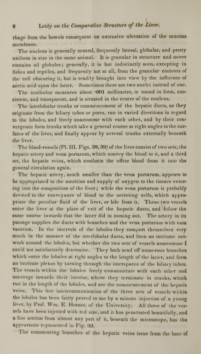rhacr-e from the bowels consequent on extensive ulceration of the mucous membrane. The nucleus is generally central, frequently lateral, globular, and pretty uniform in size in the same animal. It is granular in structure and never contains oil globules; generally.it is but indistinctly seen, excepting in fishes and reptiles, and frequently not at all, from the granular contents of the cell obscuring it, but is readily brought into view by the influence of acetic acid upon the latter. Sometimes there are two nuclei instead of one. The nucleolus measures about *001 millimetre, is round in form, con- sistent, and transparent, and is situated in the centre of the nucleus. The interlobular trunks or commencement of the hepatic ducts, as they originate from the biliary tubes or pores, run in varied directions in regard to the lobules, and freely anastomose with each other, and by their con- vergence form trunks which take a general course at right angles to the sur- faces of the liver, and finally appear by several trunks externally beneath the liver. The blood-vessels (PI. III. Figs. 38,39) of the liver consist of two sets, the hepatic artery and vena portarum, which convey the blood to it, and a third set, the hepatic veins, which conducts the effete blood from it into the general circulation again. The hepatic artery, much smaller than the vena portarum, appears to be appropriated to the nutrition and supply of oxygen to the tissues enter- ing into the composition of the liver; while the vena portarum is probably devoted to the conveyance of blood to the secreting cells, which appro- prime the peculiar fluid of the liver, or bile from it. These two vessels enter the liver at the place of exit of the hepatic ducts, and follow the same course inwards that the latter did in coming out. The artery in its pas-age supplies the ducts with branches and the vena portarum with vasa vasorum. In the intervals of the lobules they comport themselves very much in the manner of the interlobular ducts, and form an intricate net- work around the lobules, but whether the two sets of vessels anastomose I could not satisfactorily determine. They both send off numerous branches which enter the lobules at right angles to the length of the latter, and form an intricate plexus by turning through the interspaces of the biliary tubes. The vessels within the lobules freely communicate with each other and converge towards their interior, where they terminate in trunks, which run in the length of the lobules, and are the commencement of the hepatic veins. This free intercommunication of the three sets of vessels within the lobules has been fairly proved to me by a minute injection of a young liver, by Prof. Wm. E. Horner, of the University. All three of the ves- sels have been injected with red size, and it has penetrated beautifully, and a fine section from almost any part of it, beneath the microscope, has the appearance represented in Fig. :}<). The commencing branches of the hepatic veins issue from the base of