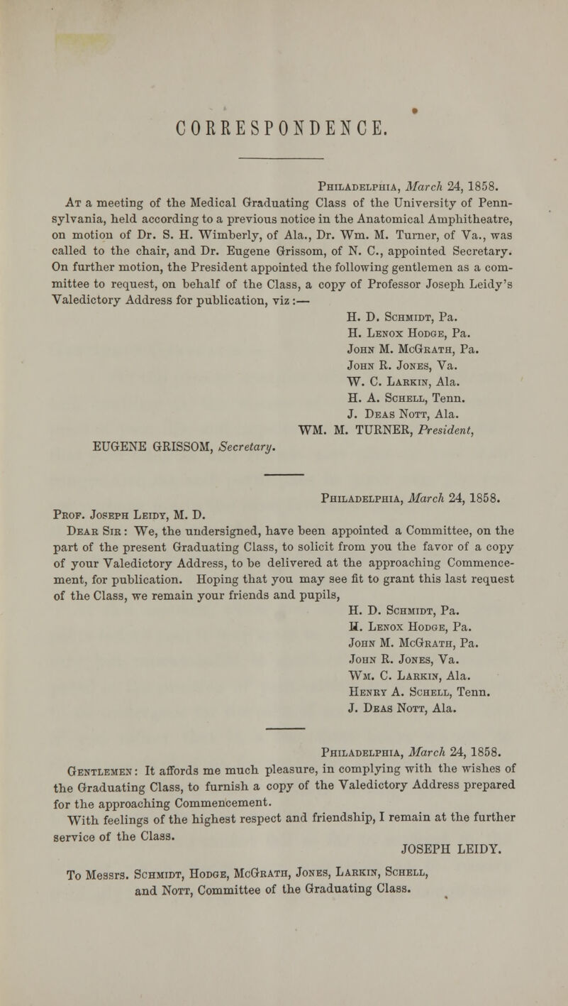 CORRESPONDENCE. Philadelphia, March 24, 1858. At a meeting of the Medical Graduating Class of the University of Penn- sylvania, held according to a previous notice in the Anatomical Amphitheatre, on motion of Dr. S. H. Wimberly, of Ala., Dr. Wm. M. Turner, of Va., was called to the chair, and Dr. Eugene Grissoin, of N. C, appointed Secretary. On further motion, the President appointed the following gentlemen as a com- mittee to request, on behalf of the Class, a copy of Professor Joseph Leidy's Valedictory Address for publication, viz:— H. D. Schmidt, Pa. H. Lenox Hodge, Pa. John M. McGkath, Pa. John R. Jones, Va. W. C. Larkin, Ala. H. A. Schell, Tenn. J. Deas Nott, Ala. WM. M. TURNER, President, EUGENE GRISSOM, Secretary. Philadelphia, March 24, 1858. Prof. Joseph Leidy, M. D. Dear Sir : We, the undersigned, have been appointed a Committee, on the part of the present Graduating Class, to solicit from you the favor of a copy of your Valedictory Address, to be delivered at the approaching Commence- ment, for publication. Hoping that you may see fit to grant this last request of the Class, we remain your friends and pupils, H. D. Schmidt, Pa. H. Lenox Hodge, Pa. John M. McGrath, Pa. John R. Jones, Va. Wm. C. Larkin, Ala. Henry A. Schell, Tenn. J. Deas Nott, Ala. Philadelphia, March 24, 1858. Gentlemen : It affords me much pleasure, in complying with the wishes of the Graduating Class, to furnish a copy of the Valedictory Address prepared for the approaching Commencement. With feelings of the highest respect and friendship, I remain at the further service of the Class. JOSEPH LEIDY. To Messrs. Schmidt, Hodge, McGrath, Jones, Larkin, Schell, and Nott, Committee of the Graduating Class.