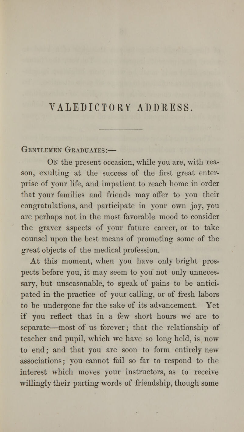Gentlemen Graduates:— On the present occasion, while you are, with rea- son, exulting at the success of the first great enter- prise of your life, and impatient to reach home in order that your families and friends may offer to you their congratulations, and participate in your own joy, you are perhaps not in the most favorable mood to consider the graver aspects of your future career, or to take counsel upon the best means of promoting some of the great objects of the medical profession. At this moment, when you have only bright pros- pects before you, it may seem to you not only unneces- sary, but unseasonable, to speak of pains to be antici- pated in the practice of your calling, or of fresh labors to be undergone for the sake of its advancement. Yet if you reflect that in a few short hours we are to separate—most of us forever; that the relationship of teacher and pupil, which we have so long held, is now to end; and that you are soon to form entirely new associations; you cannot fail so far to respond to the interest which moves your instructors, as to receive willingly their parting words of friendship, though some
