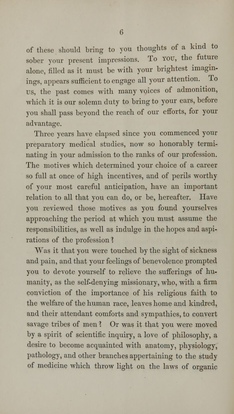 of these should bring to you thoughts of a kind to sober your present impressions. To YOU, the future alone, filled as it must be with your brightest imagin- ings, appears sufficient to engage all your attention. To us, the past comes with many voices of admonition, which it is our solemn duty to bring to your ears, before you shall pass beyond the reach of our efforts, for your advantage. Three years have elapsed since you commenced your preparatory medical studies, now so honorably termi- nating in your admission to the ranks of our profession. The motives which determined your choice of a career so full at once of high incentives, and of perils worthy of your most careful anticipation, have an important relation to all that you can do, or be, hereafter. Have you reviewed those motives as you found yourselves approaching the period at which you must assume the responsibilities, as well as indulge in the hopes and aspi- rations of the profession 1 Was it that you were touched by the sight of sickness and pain, and that your feelings of benevolence prompted you to devote yourself to relieve the sufferings of hu- manity, as the self-denying missionary, who, with a firm conviction of the importance of his religious faith to the welfare of the human race, leaves home and kindred, and their attendant comforts and sympathies, to convert savage tribes of men 1 Or was it that you were moved by a spirit of scientific inquiry, a love of philosophy, a desire to become acquainted with anatomy, physiology, pathology, and other branches appertaining to the study of medicine which throw light on the laws of organic