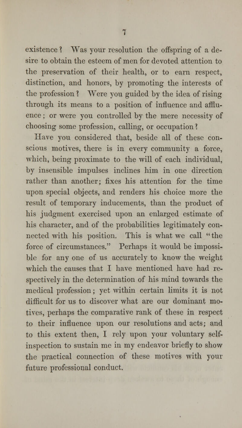 existence % Was your resolution the offspring of a de- sire to obtain the esteem of men for devoted attention to the preservation of their health, or to earn respect, distinction, and honors, by promoting the interests of the profession ] Were you guided by the idea of rising through its means to a position of influence and afflu- ence ; or were you controlled by the mere necessity of choosing some profession, calling, or occupation'? Have you considered that, beside all of these con- scious motives, there is in every community a force, which, being proximate to the will of each individual, by insensible impulses inclines him in one direction rather than another; fixes his attention for the time upon special objects, and renders his choice more the result of temporary inducements, than the product of his judgment exercised upon an enlarged estimate of his character, and of the probabilities legitimately con- nected with his position. This is what we call the force of circumstances. Perhaps it would be impossi- ble for any one of us accurately to know the weight which the causes that I have mentioned have had re- spectively in the determination of his mind towards the medical profession; yet within certain limits it is not difficult for us to discover what are our dominant mo- tives, perhaps the comparative rank of these in respect to their influence upon our resolutions and acts; and to this extent then, I rely upon your voluntary self- inspection to sustain me in my endeavor briefly to show the practical connection of these motives with your future professional conduct.