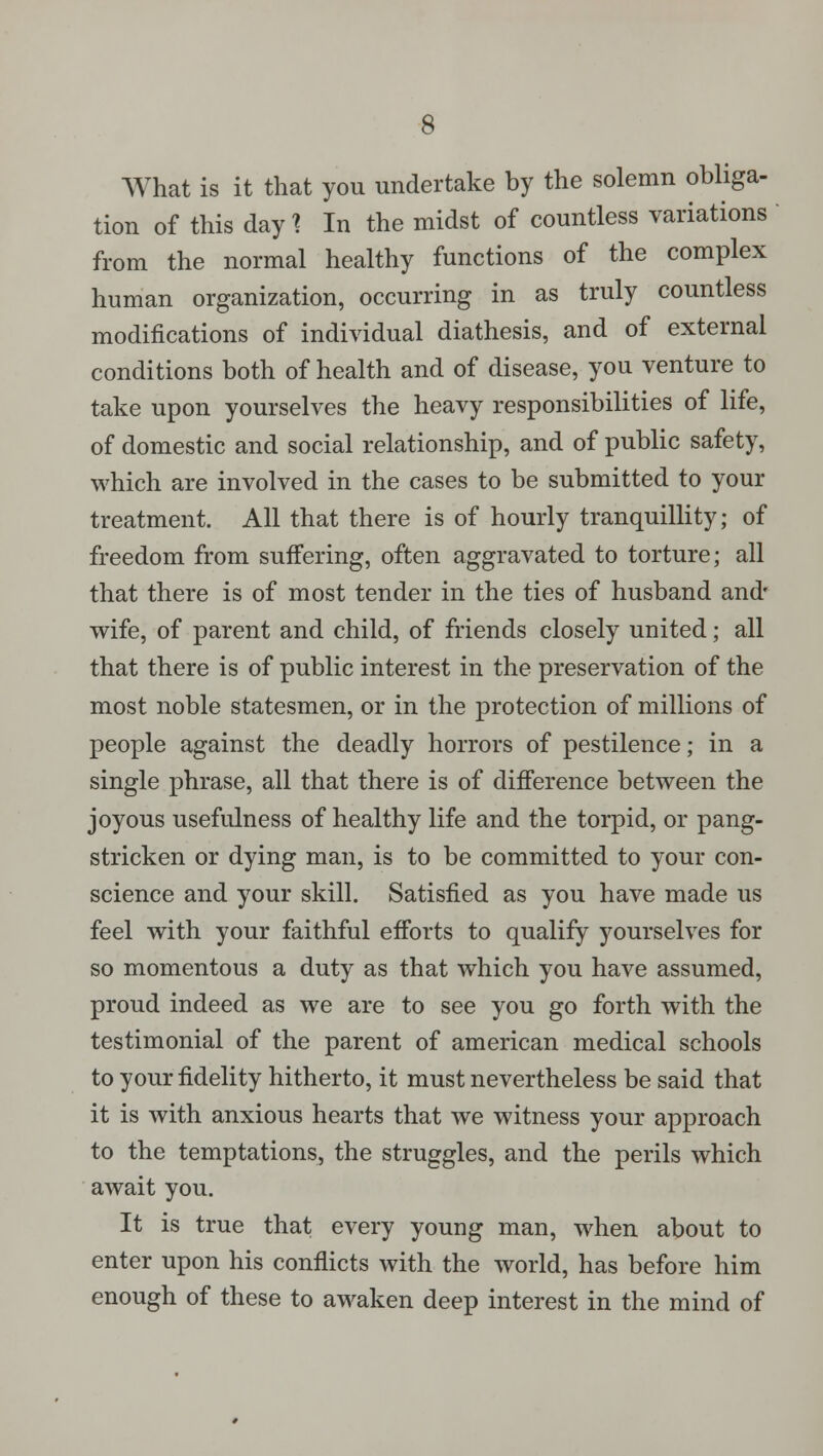 What is it that you undertake by the solemn obliga- tion of this day? In the midst of countless variations from the normal healthy functions of the complex human organization, occurring in as truly countless modifications of individual diathesis, and of external conditions both of health and of disease, you venture to take upon yourselves the heavy responsibilities of life, of domestic and social relationship, and of public safety, which are involved in the cases to be submitted to your treatment. All that there is of hourly tranquillity; of freedom from suffering, often aggravated to torture; all that there is of most tender in the ties of husband and- wife, of parent and child, of friends closely united; all that there is of public interest in the preservation of the most noble statesmen, or in the protection of millions of people against the deadly horrors of pestilence; in a single phrase, all that there is of difference between the joyous usefulness of healthy life and the torpid, or pang- stricken or dying man, is to be committed to your con- science and your skill. Satisfied as you have made us feel with your faithful efforts to qualify yourselves for so momentous a duty as that which you have assumed, proud indeed as we are to see you go forth with the testimonial of the parent of american medical schools to your fidelity hitherto, it must nevertheless be said that it is with anxious hearts that we witness your approach to the temptations, the struggles, and the perils which await you. It is true that every young man, when about to enter upon his conflicts with the world, has before him enough of these to awaken deep interest in the mind of