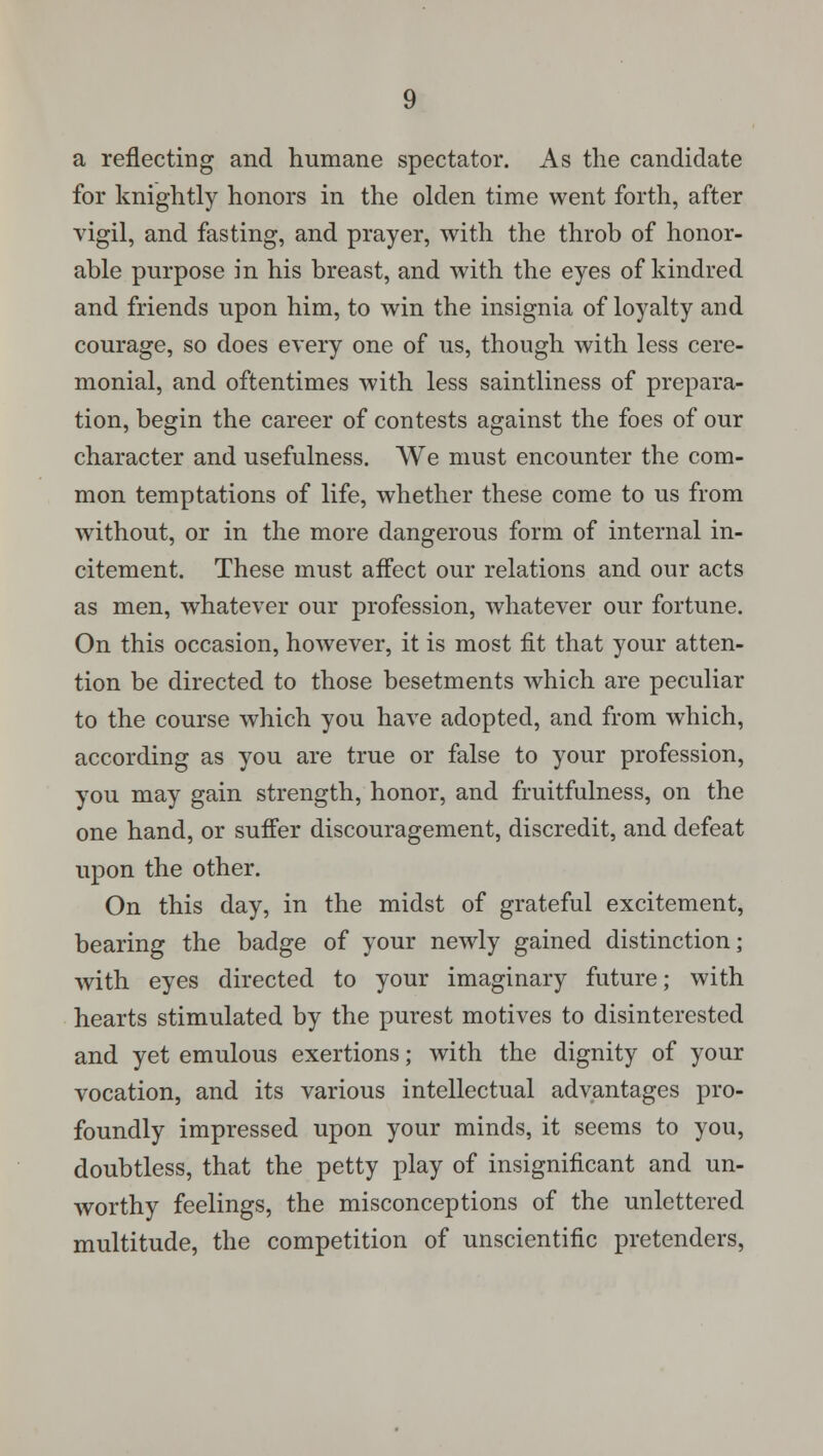 a reflecting and humane spectator. As the candidate for knightly honors in the olden time went forth, after vigil, and fasting, and prayer, with the throb of honor- able purpose in his breast, and with the eyes of kindred and friends upon him, to win the insignia of loyalty and courage, so does every one of us, though with less cere- monial, and oftentimes with less saintliness of prepara- tion, begin the career of contests against the foes of our character and usefulness. We must encounter the com- mon temptations of life, whether these come to us from without, or in the more dangerous form of internal in- citement. These must affect our relations and our acts as men, whatever our profession, whatever our fortune. On this occasion, however, it is most fit that your atten- tion be directed to those besetments which are peculiar to the course which you have adopted, and from which, according as you are true or false to your profession, you may gain strength, honor, and fruitfulness, on the one hand, or suffer discouragement, discredit, and defeat upon the other. On this day, in the midst of grateful excitement, bearing the badge of your newly gained distinction; with eyes directed to your imaginary future; with hearts stimulated by the purest motives to disinterested and yet emulous exertions; with the dignity of your vocation, and its various intellectual advantages pro- foundly impressed upon your minds, it seems to you, doubtless, that the petty play of insignificant and un- worthy feelings, the misconceptions of the unlettered multitude, the competition of unscientific pretenders,