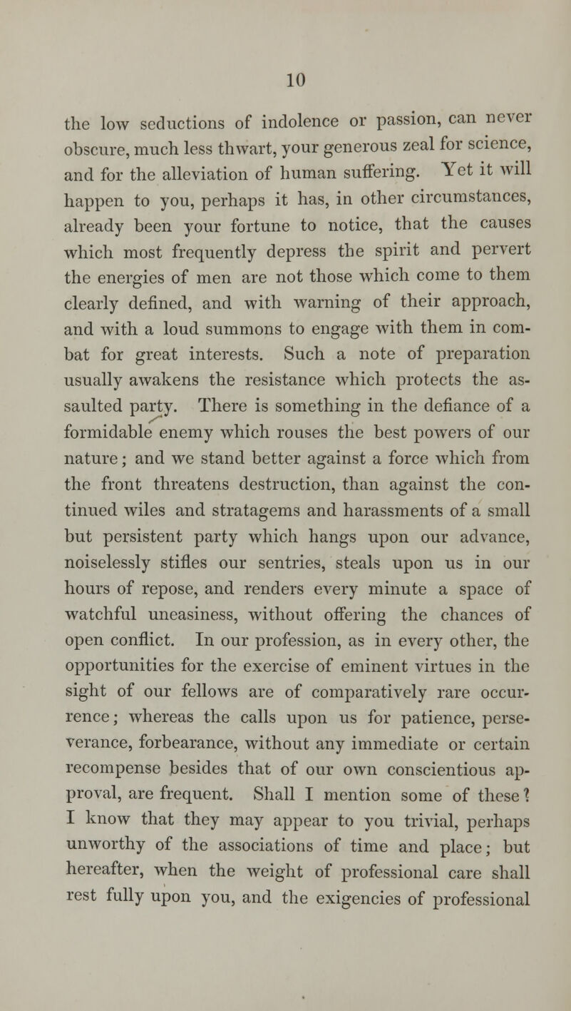 the low seductions of indolence or passion, can never obscure, much less thwart, your generous zeal for science, and for the alleviation of human suffering. Yet it will happen to you, perhaps it has, in other circumstances, already been your fortune to notice, that the causes which most frequently depress the spirit and pervert the energies of men are not those which come to them clearly denned, and with warning of their approach, and with a loud summons to engage with them in com- bat for great interests. Such a note of preparation usually awakens the resistance which protects the as- saulted party. There is something in the defiance of a formidable enemy which rouses the best powers of our nature; and we stand better against a force which from the front threatens destruction, than against the con- tinued wiles and stratagems and harassments of a small but persistent party which hangs upon our advance, noiselessly stifles our sentries, steals upon us in our hours of repose, and renders every minute a space of watchful uneasiness, without offering the chances of open conflict. In our profession, as in every other, the opportunities for the exercise of eminent virtues in the sight of our fellows are of comparatively rare occur- rence; whereas the calls upon us for patience, perse- verance, forbearance, without any immediate or certain recompense besides that of our own conscientious ap- proval, are frequent. Shall I mention some of these 1 I know that they may appear to you trivial, perhaps unworthy of the associations of time and place; but hereafter, when the weight of professional care shall rest fully upon you, and the exigencies of professional