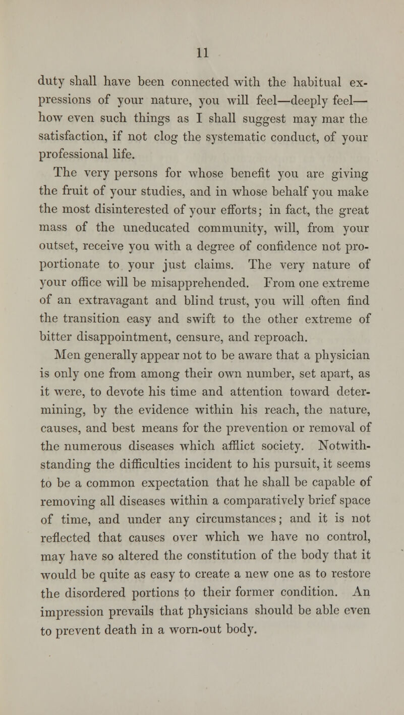 duty shall have been connected with the habitual ex- pressions of your nature, you will feel—deeply feel— how even such things as I shall suggest may mar the satisfaction, if not clog the systematic conduct, of your professional life. The very persons for whose benefit you are giving the fruit of your studies, and in whose behalf you make the most disinterested of your efforts; in fact, the great mass of the uneducated community, will, from your outset, receive you with a degree of confidence not pro- portionate to your just claims. The very nature of your office will be misapprehended. From one extreme of an extravagant and blind trust, you will often find the transition easy and swift to the other extreme of bitter disappointment, censure, and reproach. Men generally appear not to be aware that a physician is only one from among their own number, set apart, as it were, to devote his time and attention toward deter- mining, by the evidence within his reach, the nature, causes, and best means for the prevention or removal of the numerous diseases which afflict society. Notwith- standing the difficulties incident to his pursuit, it seems to be a common expectation that he shall be capable of removing all diseases within a comparatively brief space of time, and under any circumstances; and it is not reflected that causes over which we have no control, may have so altered the constitution of the body that it would be quite as easy to create a new one as to restore the disordered portions to their former condition. An impression prevails that physicians should be able even to prevent death in a worn-out body.