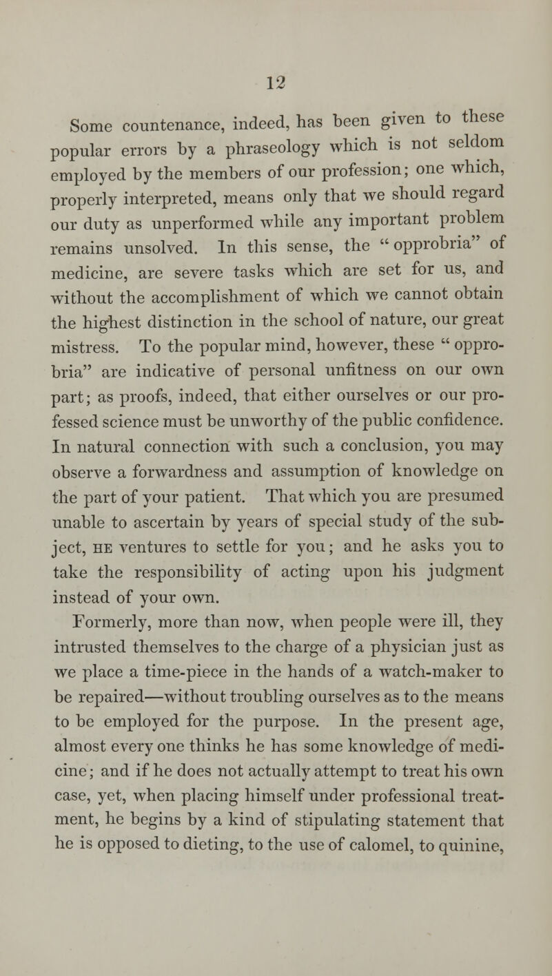 Some countenance, indeed, has been given to these popular errors by a phraseology which is not seldom employed by the members of our profession; one which, properly interpreted, means only that we should regard our duty as unperformed while any important problem remains unsolved. In this sense, the  opprobria of medicine, are severe tasks which are set for us, and without the accomplishment of which we cannot obtain the highest distinction in the school of nature, our great mistress. To the popular mind, however, these  oppro- bria are indicative of personal unfitness on our own part; as proofs, indeed, that either ourselves or our pro- fessed science must be unworthy of the public confidence. In natural connection with such a conclusion, you may observe a forwardness and assumption of knowledge on the part of your patient. That which you are presumed unable to ascertain by years of special study of the sub- ject, he ventures to settle for you; and he asks you to take the responsibility of acting upon his judgment instead of your own. Formerly, more than now, when people were ill, they intrusted themselves to the charge of a physician just as we place a time-piece in the hands of a watch-maker to be repaired—without troubling ourselves as to the means to be employed for the purpose. In the present age, almost every one thinks he has some knowledge of medi- cine ; and if he does not actually attempt to treat his own case, yet, when placing himself under professional treat- ment, he begins by a kind of stipulating statement that he is opposed to dieting, to the use of calomel, to quinine,