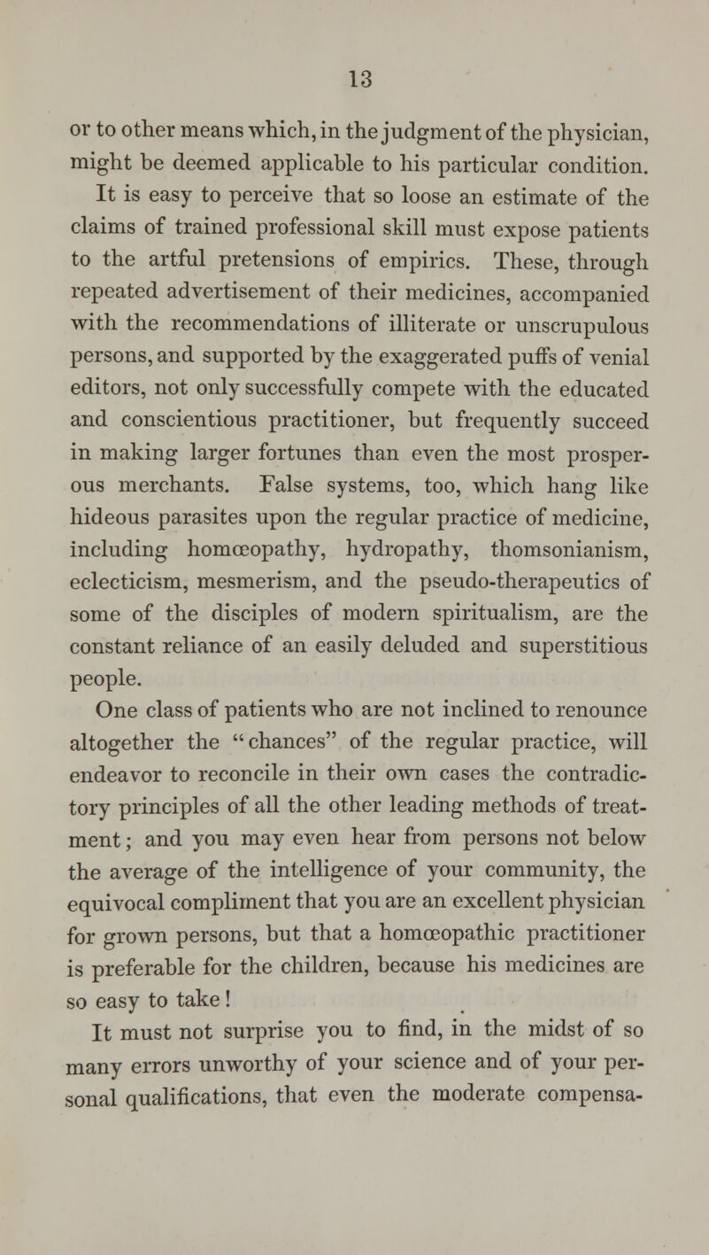 or to other means which, in the judgment of the physician, might be deemed applicable to his particular condition. It is easy to perceive that so loose an estimate of the claims of trained professional skill must expose patients to the artful pretensions of empirics. These, through repeated advertisement of their medicines, accompanied with the recommendations of illiterate or unscrupulous persons, and supported by the exaggerated puffs of venial editors, not only successfully compete with the educated and conscientious practitioner, but frequently succeed in making larger fortunes than even the most prosper- ous merchants. False systems, too, which hang like hideous parasites upon the regular practice of medicine, including homoeopathy, hydropathy, thomsonianism, eclecticism, mesmerism, and the pseudo-therapeutics of some of the disciples of modern spiritualism, are the constant reliance of an easily deluded and superstitious people. One class of patients who are not inclined to renounce altogether the chances of the regular practice, will endeavor to reconcile in their own cases the contradic- tory principles of all the other leading methods of treat- ment ; and you may even hear from persons not below the average of the intelligence of your community, the equivocal compliment that you are an excellent physician for grown persons, but that a homoeopathic practitioner is preferable for the children, because his medicines are so easy to take! It must not surprise you to find, in the midst of so many errors unworthy of your science and of your per- sonal qualifications, that even the moderate compensa-