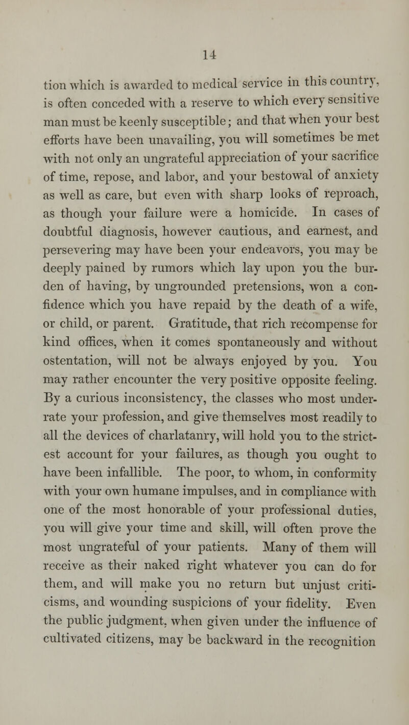 tion which is awarded to medical service in this country, is often conceded with a reserve to which every sensitive man must be keenly susceptible; and that when your best efforts have been unavailing, you will sometimes be met with not only an ungrateful appreciation of your sacrifice of time, repose, and labor, and your bestowal of anxiety as well as care, but even with sharp looks of reproach, as though your failure were a homicide. In cases of doubtful diagnosis, however cautious, and earnest, and persevering may have been your endeavors, you may be deeply pained by rumors which lay upon you the bur- den of having, by ungrounded pretensions, won a con- fidence which you have repaid by the death of a wife, or child, or parent. Gratitude, that rich recompense for kind offices, when it comes spontaneously and without ostentation, will not be always enjoyed by you. You may rather encounter the very positive opposite feeling. By a curious inconsistency, the classes who most under- rate your profession, and give themselves most readily to all the devices of charlatanry, will hold you to the strict- est account for your failures, as though you ought to have been infallible. The poor, to whom, in conformity with your own humane impulses, and in compliance with one of the most honorable of your professional duties, you will give your time and skill, will often prove the most ungrateful of your patients. Many of them will receive as their naked right whatever you can do for them, and will make you no return but unjust criti- cisms, and wounding suspicions of your fidelity. Even the public judgment, when given under the influence of cultivated citizens, may be backward in the recognition