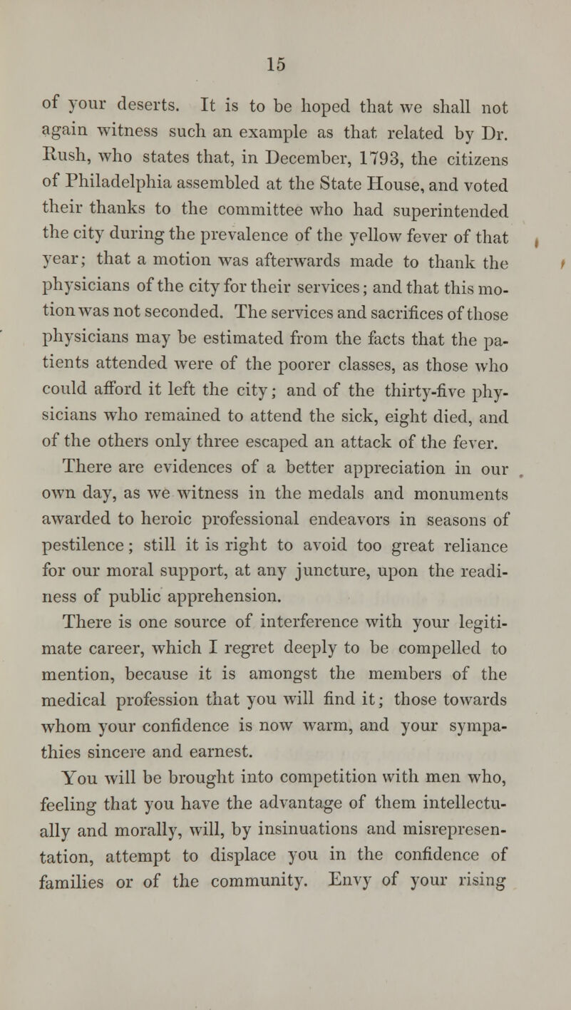 of your deserts. It is to be hoped that we shall not again witness such an example as that related by Dr. Rush, who states that, in December, 1793, the citizens of Philadelphia assembled at the State House, and voted their thanks to the committee who had superintended the city during the prevalence of the yellow fever of that year; that a motion was afterwards made to thank the physicians of the city for their services; and that this mo- tion was not seconded. The services and sacrifices of those physicians may be estimated from the facts that the pa- tients attended were of the poorer classes, as those who could afford it left the city; and of the thirty-five phy- sicians who remained to attend the sick, eight died, and of the others only three escaped an attack of the fever. There are evidences of a better appreciation in our own day, as we witness in the medals and monuments awarded to heroic professional endeavors in seasons of pestilence; still it is right to avoid too great reliance for our moral support, at any juncture, upon the readi- ness of public apprehension. There is one source of interference with your legiti- mate career, which I regret deeply to be compelled to mention, because it is amongst the members of the medical profession that you will find it; those towards whom your confidence is now warm, and your sympa- thies sincere and earnest. You will be brought into competition with men who, feeling that you have the advantage of them intellectu- ally and morally, will, by insinuations and misrepresen- tation, attempt to displace you in the confidence of families or of the community. Envy of your rising