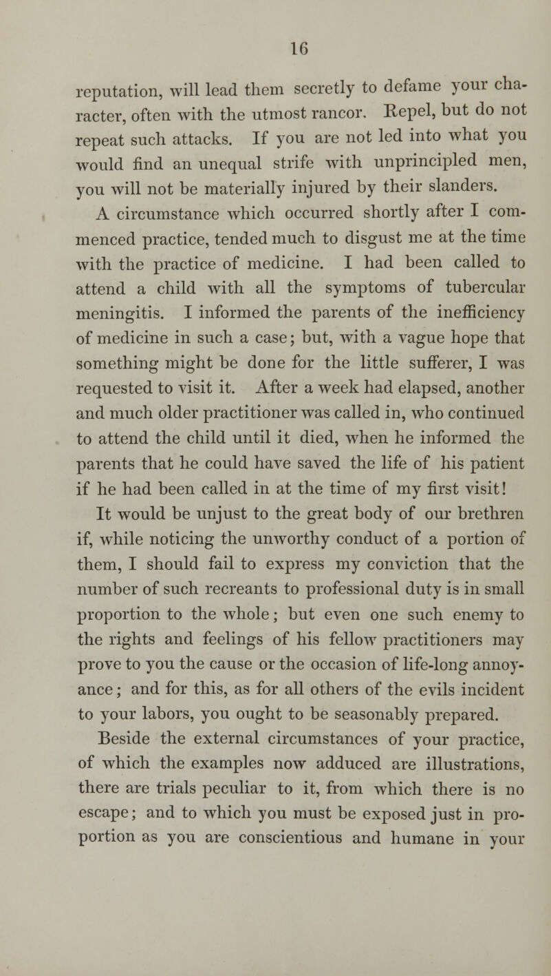 reputation, will lead them secretly to defame your cha- racter, often with the utmost rancor. Repel, but do not repeat such attacks. If you are not led into what you would find an unequal strife with unprincipled men, you will not be materially injured by their slanders. A circumstance which occurred shortly after I com- menced practice, tended much to disgust me at the time with the practice of medicine. I had been called to attend a child with all the symptoms of tubercular meningitis. I informed the parents of the inefficiency of medicine in such a case; but, with a vague hope that something might be done for the little sufferer, I was requested to visit it. After a week had elapsed, another and much older practitioner was called in, who continued to attend the child until it died, when he informed the parents that he could have saved the life of his patient if he had been called in at the time of my first visit! It would be unjust to the great body of our brethren if, while noticing the unworthy conduct of a portion of them, I should fail to express my conviction that the number of such recreants to professional duty is in small proportion to the whole; but even one such enemy to the rights and feelings of his fellow practitioners may prove to you the cause or the occasion of life-long annoy- ance ; and for this, as for all others of the evils incident to your labors, you ought to be seasonably prepared. Beside the external circumstances of your practice, of which the examples now adduced are illustrations, there are trials peculiar to it, from which there is no escape; and to which you must be exposed just in pro- portion as you are conscientious and humane in your