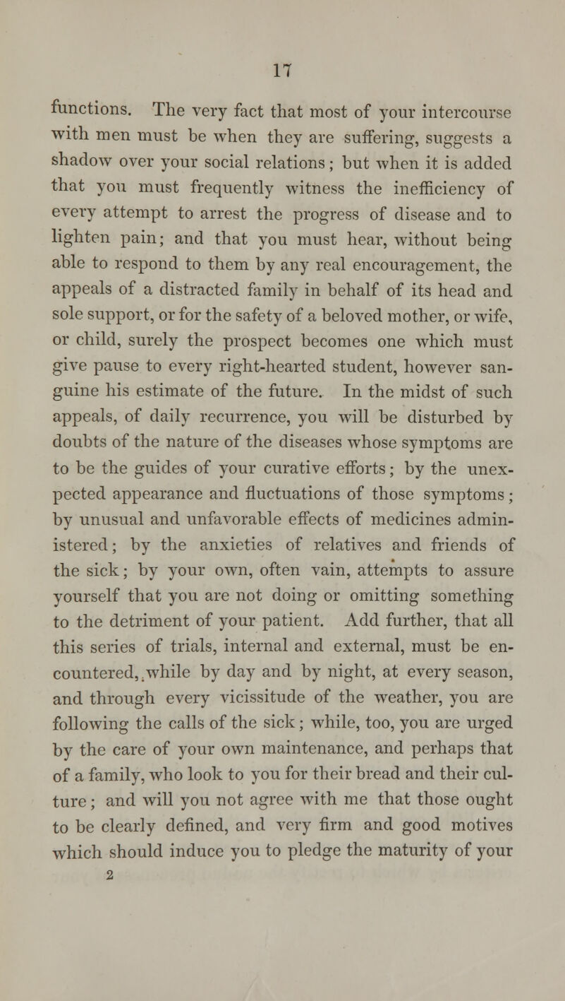 functions. The very fact that most of your intercourse with men must be when they are suffering, suggests a shadow over your social relations; but when it is added that you must frequently witness the inefficiency of every attempt to arrest the progress of disease and to lighten pain; and that you must hear, without being able to respond to them by any real encouragement, the appeals of a distracted family in behalf of its head and sole support, or for the safety of a beloved mother, or wife, or child, surely the prospect becomes one which must give pause to every right-hearted student, however san- guine his estimate of the future. In the midst of such appeals, of daily recurrence, you will be disturbed by doubts of the nature of the diseases whose symptoms are to be the guides of your curative efforts; by the unex- pected appearance and fluctuations of those symptoms; by unusual and unfavorable effects of medicines admin- istered ; by the anxieties of relatives and friends of the sick; by your own, often vain, attempts to assure yourself that you are not doing or omitting something to the detriment of your patient. Add further, that all this series of trials, internal and external, must be en- countered, .while by day and by night, at every season, and through every vicissitude of the weather, you are following the calls of the sick; while, too, you are urged by the care of your own maintenance, and perhaps that of a family, who look to you for their bread and their cul- ture ; and will you not agree with me that those ought to be clearly denned, and very firm and good motives which should induce you to pledge the maturity of your