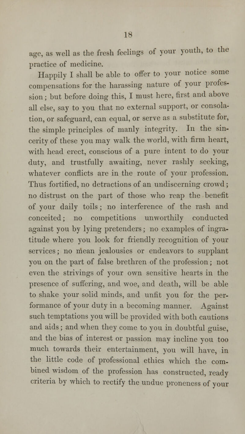 age, as well as the fresh feelings of your youth, to the practice of medicine. Happily I shall be able to offer to your notice some compensations for the harassing nature of your profes- sion ; but before doing this, I must here, first and above all else, say to you that no external support, or consola- tion, or safeguard, can equal, or serve as a substitute for, the simple principles of manly integrity. In the sin- cerity of these you may walk the world, with firm heart, with head erect, conscious of a pure intent to do your duty, and trustfully awaiting, never rashly seeking, whatever conflicts are in the route of your profession. Thus fortified, no detractions of an undiscerning crowd; no distrust on the part of those who reap the benefit of your daily toils ; no interference of the rash and conceited; no competitions unworthily conducted against you by lying pretenders; no examples of ingra- titude where you look for friendly recognition of your services; no mean jealousies or endeavors to supplant you on the part of false brethren of the profession; not even the strivings of your own sensitive hearts in the presence of suffering, and woe, and death, will be able to shake your solid minds, and unfit you for the per- formance of your duty in a becoming manner. Against such temptations you will be provided with both cautions and aids; and when they come to you in doubtful guise, and the bias of interest or passion may incline you too much towards their entertainment, you will have, in the little code of professional ethics which the com- bined wisdom of the profession has constructed, ready criteria by which to rectify the undue proneness of your