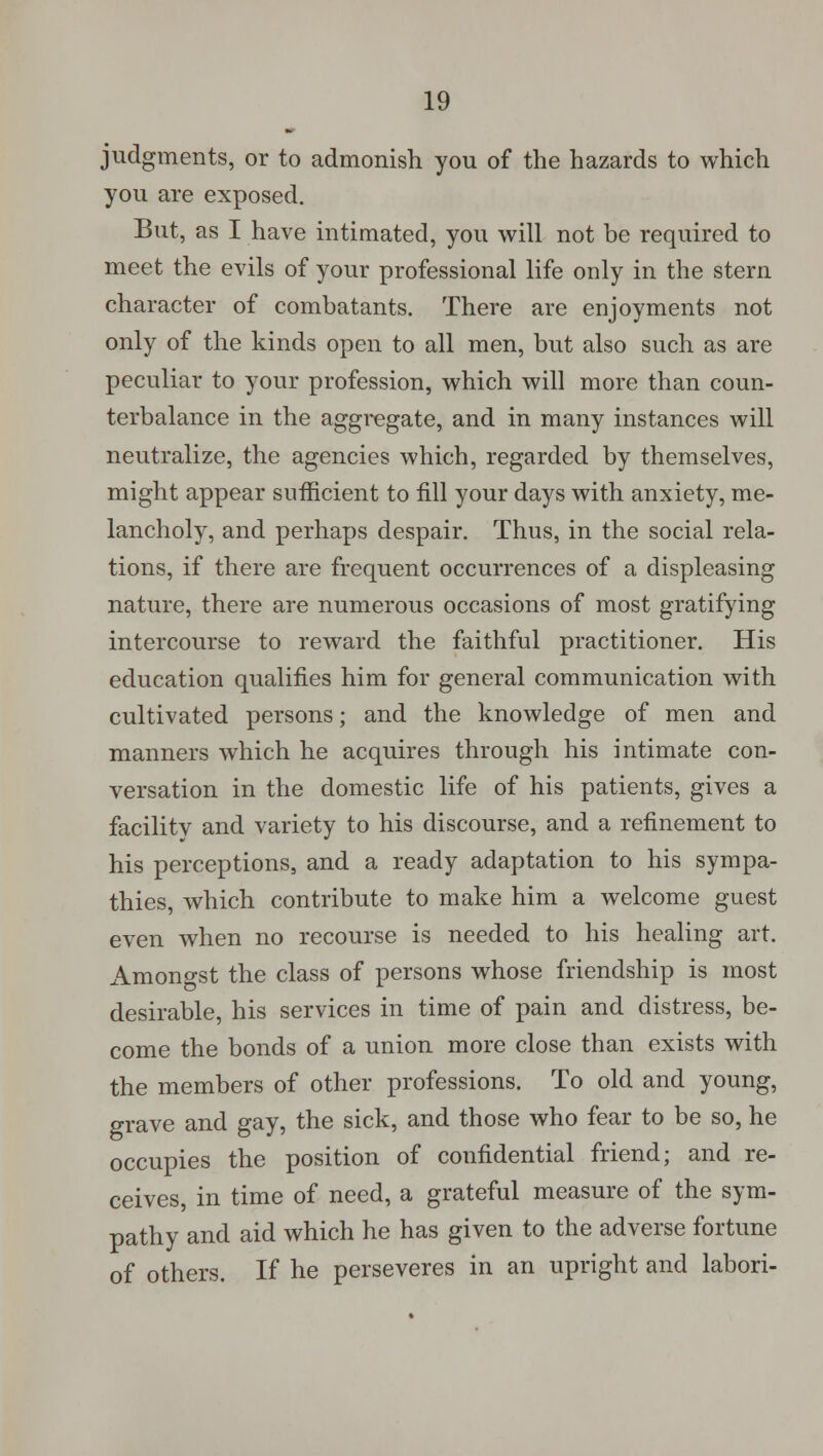 judgments, or to admonish you of the hazards to which you are exposed. But, as I have intimated, you will not be required to meet the evils of your professional life only in the stern character of combatants. There are enjoyments not only of the kinds open to all men, but also such as are peculiar to your profession, which will more than coun- terbalance in the aggregate, and in many instances will neutralize, the agencies which, regarded by themselves, might appear sufficient to fill your days with anxiety, me- lancholy, and perhaps despair. Thus, in the social rela- tions, if there are frequent occurrences of a displeasing nature, there are numerous occasions of most gratifying intercourse to reward the faithful practitioner. His education qualifies him for general communication with cultivated persons; and the knowledge of men and manners which he acquires through his intimate con- versation in the domestic life of his patients, gives a facilitv and variety to his discourse, and a refinement to his perceptions, and a ready adaptation to his sympa- thies, which contribute to make him a welcome guest even when no recourse is needed to his healing art. Amongst the class of persons whose friendship is most desirable, his services in time of pain and distress, be- come the bonds of a union more close than exists with the members of other professions. To old and young, grave and gay, the sick, and those who fear to be so, he occupies the position of confidential friend; and re- ceives, in time of need, a grateful measure of the sym- pathy and aid which he has given to the adverse fortune of others. If he perseveres in an upright and labori-