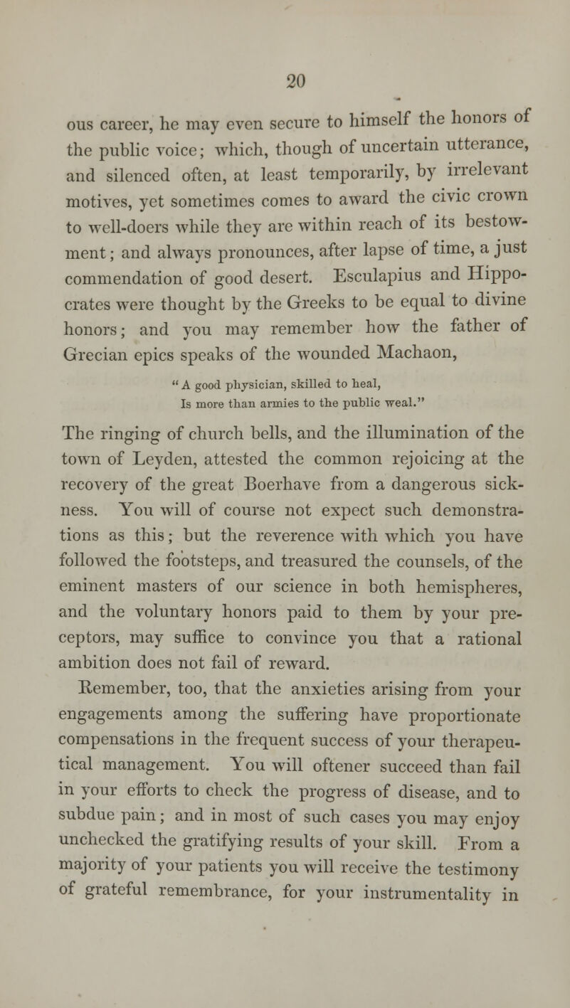 ous career, he may even secure to himself the honors of the public voice; which, though of uncertain utterance, and silenced often, at least temporarily, by irrelevant motives, yet sometimes comes to award the civic crown to well-doers while they are within reach of its bestow- ment; and always pronounces, after lapse of time, a just commendation of good desert. Esculapius and Hippo- crates were thought by the Greeks to be equal to divine honors; and you may remember how the father of Grecian epics speaks of the wounded Machaon,  A good physician, skilled to heal, Is more than armies to the public weal. The ringing of church bells, and the illumination of the town of Ley den, attested the common rejoicing at the recovery of the great Boerhave from a dangerous sick- ness. You will of course not expect such demonstra- tions as this; but the reverence with which you have followed the footsteps, and treasured the counsels, of the eminent masters of our science in both hemispheres, and the voluntary honors paid to them by your pre- ceptors, may suffice to convince you that a rational ambition does not fail of reward. Remember, too, that the anxieties arising from your engagements among the suffering have proportionate compensations in the frequent success of your therapeu- tical management. You will oftener succeed than fail in your efforts to check the progress of disease, and to subdue pain; and in most of such cases you may enjoy unchecked the gratifying results of your skill. From a majority of your patients you will receive the testimony of grateful remembrance, for your instrumentality in