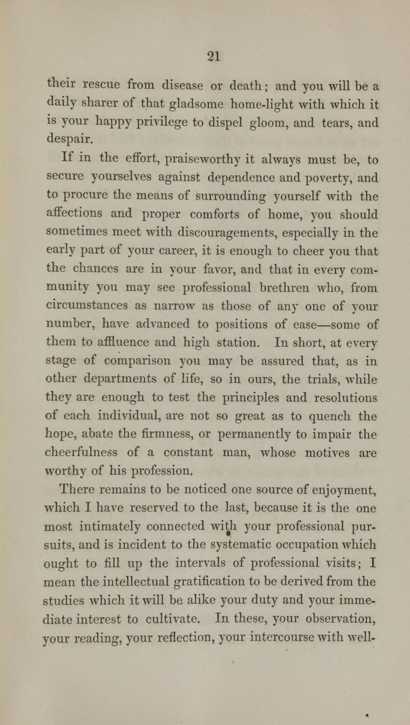 their rescue from disease or death; and you will be a daily sharer of that gladsome home-light with which it is your happy privilege to dispel gloom, and tears, and despair. If in the effort, praiseworthy it always must be, to secure yourselves against dependence and poverty, and to procure the means of surrounding yourself with the affections and proper comforts of home, you should sometimes meet with discouragements, especially in the early part of your career, it is enough to cheer you that the chances are in your favor, and that in every com- munity you may see professional brethren who, from circumstances as narrow as those of any one of your number, have advanced to positions of ease—some of them to affluence and high station. In short, at every stage of comparison you may be assured that, as in other departments of life, so in ours, the trials, while they are enough to test the principles and resolutions of each individual, are not so great as to quench the hope, abate the firmness, or permanently to impair the cheerfulness of a constant man, whose motives are worthy of his profession. There remains to be noticed one source of enjoyment, which I have reserved to the last, because it is the one most intimately connected with your professional pur- suits, and is incident to the systematic occupation which ought to fill up the intervals of professional visits; I mean the intellectual gratification to be derived from the studies which it will be alike your duty and your imme- diate interest to cultivate. In these, your observation, your reading, your reflection, your intercourse with well-