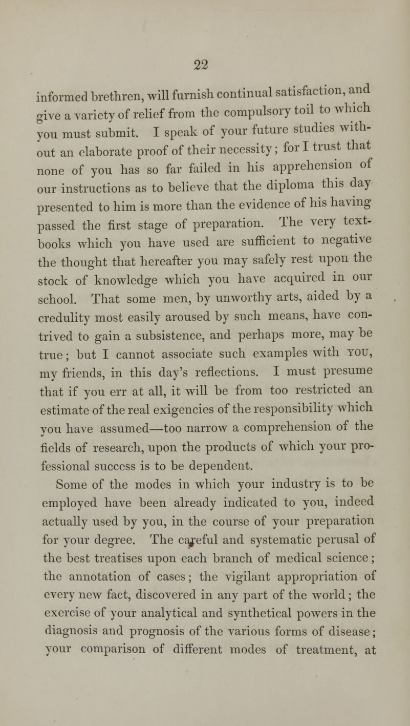 informed brethren, will furnish continual satisfaction, and give a variety of relief from the compulsory toil to which you must submit. I speak of your future studies with- out an elaborate proof of their necessity; fori trust that none of you has so far failed in his apprehension of our instructions as to believe that the diploma this day presented to him is more than the evidence of his having passed the first stage of preparation. The very text- books which you have used are sufficient to negative the thought that hereafter you may safely rest upon the stock of knowledge which you have acquired in our school. That some men, by unworthy arts, aided by a credulity most easily aroused by such means, have con- trived to gain a subsistence, and perhaps more, may be true; but I cannot associate such examples with you, my friends, in this day's reflections. I must presume that if you err at all, it will be from too restricted an estimate of the real exigencies of the responsibility which you have assumed—too narrow a comprehension of the fields of research, upon the products of which your pro- fessional success is to be dependent. Some of the modes in which your industry is to be employed have been already indicated to you, indeed actually used by you, in the course of your preparation for your degree. The careful and systematic perusal of the best treatises upon each branch of medical science; the annotation of cases; the vigilant appropriation of every new fact, discovered in any part of the world; the exercise of your analytical and synthetical powers in the diagnosis and prognosis of the various forms of disease; your comparison of different modes of treatment, at