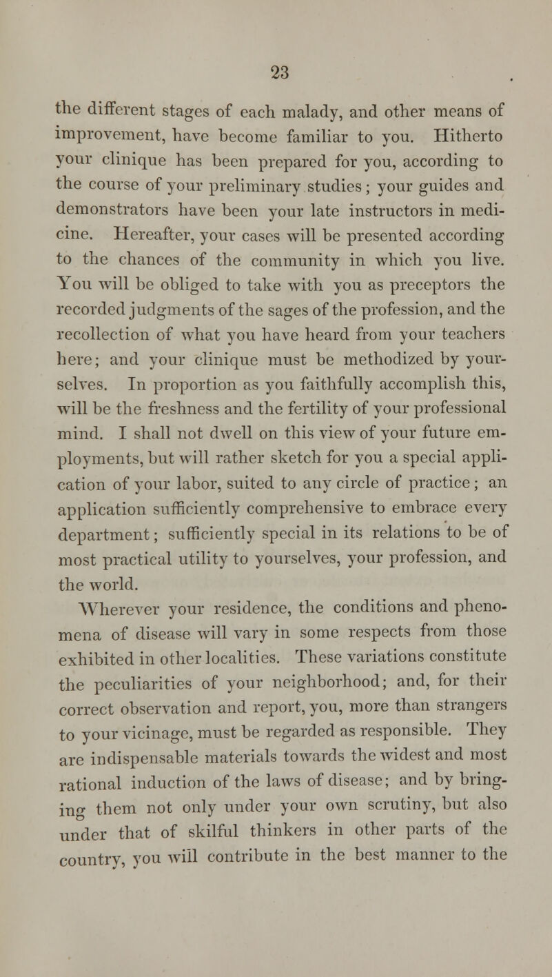 the different stages of each malady, and other means of improvement, have become familiar to you. Hitherto your clinique has been prepared for you, according to the course of your preliminary studies; your guides and demonstrators have been your late instructors in medi- cine. Hereafter, your cases will be presented according to the chances of the community in which you live. You will be obliged to take with you as preceptors the recorded judgments of the sages of the profession, and the recollection of what you have heard from your teachers here; and your clinique must be methodized by your- selves. In proportion as you faithfully accomplish this, will be the freshness and the fertility of your professional mind. I shall not dwell on this view of your future em- ployments, but will rather sketch for you a special appli- cation of your labor, suited to any circle of practice; an application sufficiently comprehensive to embrace every department; sufficiently special in its relations to be of most practical utility to yourselves, your profession, and the world. Wherever your residence, the conditions and pheno- mena of disease will vary in some respects from those exhibited in other localities. These variations constitute the peculiarities of your neighborhood; and, for their correct observation and report, you, more than strangers to your vicinage, must be regarded as responsible. They are indispensable materials towards the widest and most rational induction of the laws of disease; and by bring- ing them not only under your own scrutiny, but also under that of skilful thinkers in other parts of the country, you will contribute in the best manner to the