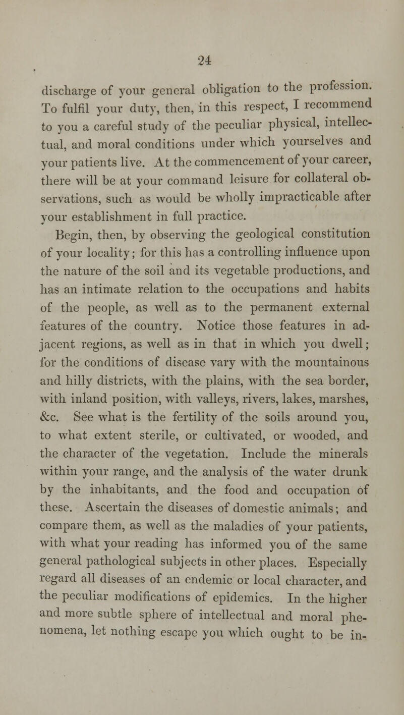 discharge of your general obligation to the profession. To fulfil your duty, then, in this respect, I recommend to you a careful study of the peculiar physical, intellec- tual, and moral conditions under which yourselves and your patients live. At the commencement of your career, there will be at your command leisure for collateral ob- servations, such as would be wholly impracticable after your establishment in full practice. Begin, then, by observing the geological constitution of your locality; for this has a controlling influence upon the nature of the soil and its vegetable productions, and has an intimate relation to the occupations and habits of the people, as well as to the permanent external features of the country. Notice those features in ad- jacent regions, as well as in that in which you dwell; for the conditions of disease vary with the mountainous and hilly districts, with the plains, with the sea border, with inland position, with valleys, rivers, lakes, marshes, &c. See what is the fertility of the soils around you, to what extent sterile, or cultivated, or wooded, and the character of the vegetation. Include the minerals within your range, and the analysis of the water drunk by the inhabitants, and the food and occupation of these. Ascertain the diseases of domestic animals; and compare them, as well as the maladies of your patients, with what your reading has informed you of the same general pathological subjects in other places. Especially regard all diseases of an endemic or local character, and the peculiar modifications of epidemics. In the higher and more subtle sphere of intellectual and moral phe- nomena, let nothing escape you which ought to be in-