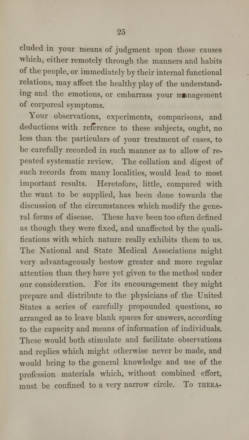 eluded in your means of judgment upon those causes which, either remotely through the manners and habits of the people, or immediately by their internal functional relations, may affect the healthy play of the understand- ing and the emotions, or embarrass your mtmagement of corporeal symptoms. Your observations, experiments, comparisons, and deductions with reference to these subjects, ought, no less than the particulars of your treatment of cases, to be carefully recorded in such manner as to allow of re- peated systematic review. The collation and digest of such records from many localities, would lead to most important results. Heretofore, little, compared with the want to be supplied, has been done towards the discussion of the circumstances which modify the gene- ral forms of disease. These have been too often defined as though they were fixed, and unaffected by the quali- fications with which nature really exhibits them to us. The National and State Medical Associations might very advantageously bestow greater and more regular attention than they have yet given to the method under our consideration. For its encouragement they might prepare and distribute to the physicians of the United States a series of carefully propounded questions, so arranged as to leave blank spaces for answers, according to the capacity and means of information of individuals. These would both stimulate and facilitate observations and replies which might otherwise never be made, and would bring to the general knowledge and use of the profession materials which, without combined effort, must be confined to a very narrow circle. To thera-