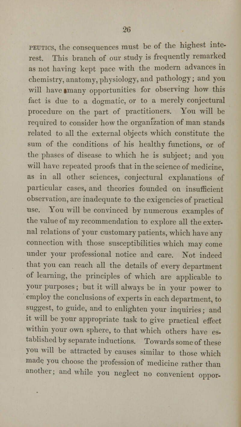 peutics, the consequences must be of the highest inte- rest. This branch of our study is frequently remarked as not having kept pace with the modern advances in chemistry, anatomy, physiology, and pathology; and you will haveimany opportunities for observing how this fact is due to a dogmatic, or to a merely conjectural procedure on the part of practitioners. You will be required to consider how the organization of man stands related to all the external objects which constitute the sum of the conditions of his healthy functions, or of the phases of disease to which he is subject; and you will have repeated proofs that in the science of medicine, as in all other sciences, conjectural explanations of particular cases, and theories founded on insufficient observation, are inadequate to the exigencies of practical use. You will be convinced by numerous examples of the value of my recommendation to explore all the exter- nal relations of your customary patients, which have any connection with those susceptibilities which may come under your professional notice and care. Not indeed that you can reach all the details of every department of learning, the principles of which are applicable to your purposes; but it will always be in your power to employ the conclusions of experts in each department, to suggest, to guide, and to enlighten your inquiries; and it will be your appropriate task to give practical effect within your own sphere, to that which others have es- tablished by separate inductions. Towards some of these you will be attracted by causes similar to those which made you choose the profession of medicine rather than another; and while you neglect no convenient oppor-