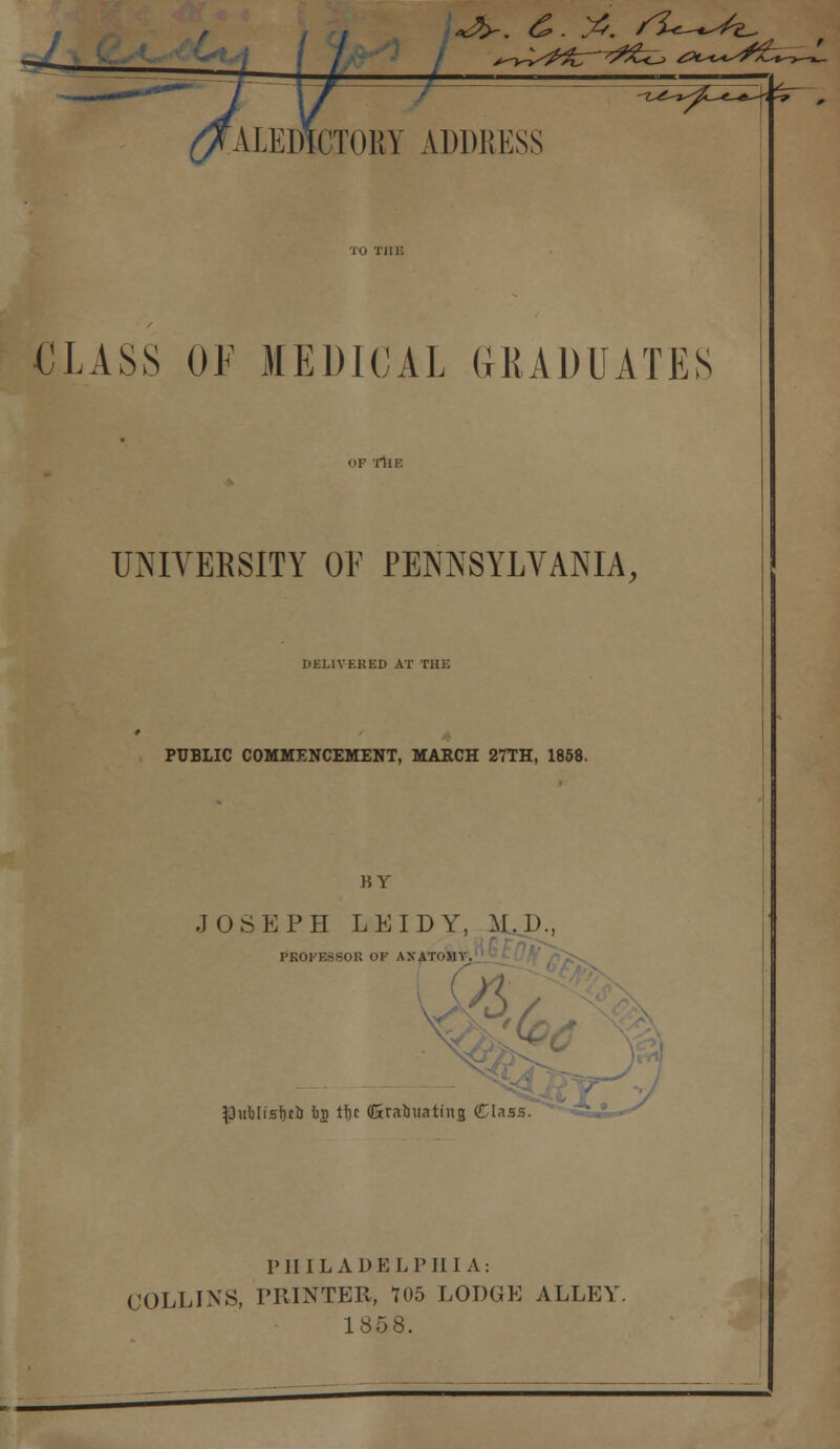 rd ALEDICTORY ADDRESS CLASS OF MEDICAL GRADUATES OF 'lIlE UNIVERSITY OF PENNSYLVANIA, DELIVERED AT THE PUBLIC COMMENCEMENT, MARCH 27TH, 1858. BY J OSEPH LEIDY, M.D., PROFESSOR OF ANATOMY. |3uMisf)t& is tf)t (Srabuating (Class. PHILADELPHIA: COLLINS, PRINTER, 705 LODGE ALLEY 1858.