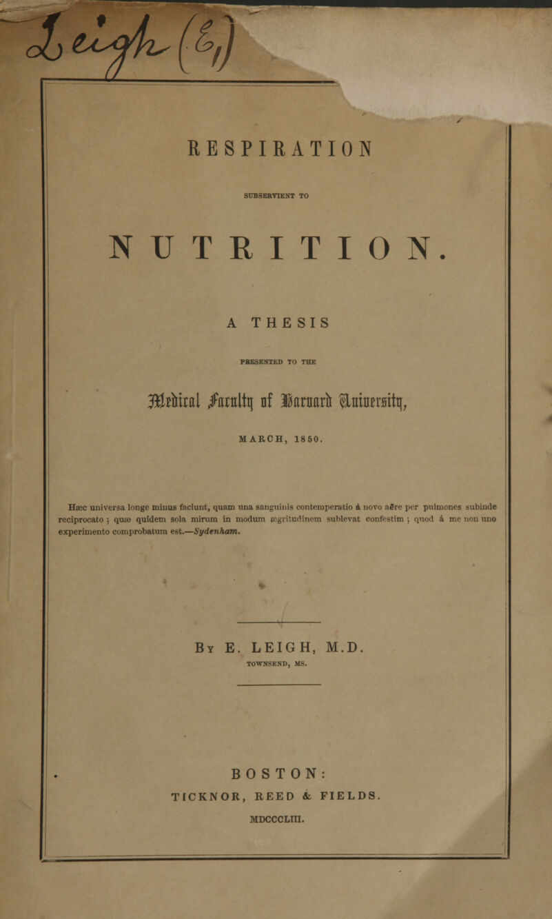 Jb^jfi'fei) RESPIRATION SUBSEBVIENT TO NUTRITION. A THESIS PRESENTED TO THE 3ftUtal /atttltij nf lartiarft ^LuinBrsitt^, MARCH, 1850. Hsec universa longe minus faciunt, quam una sanguinis eontempcratio a novo afire per pulmon.es subintle reciprocato ; qua? quidem sola minim in modum »gritndlnem sublcvat oonfestlm ; quod a me non uno experimento comprobatum est.—Sydenham. By E. LEIGH, M.D TOWNSEND, MS. BOSTON: TICKNOR, REED & FIELDS. MDCCCLni.