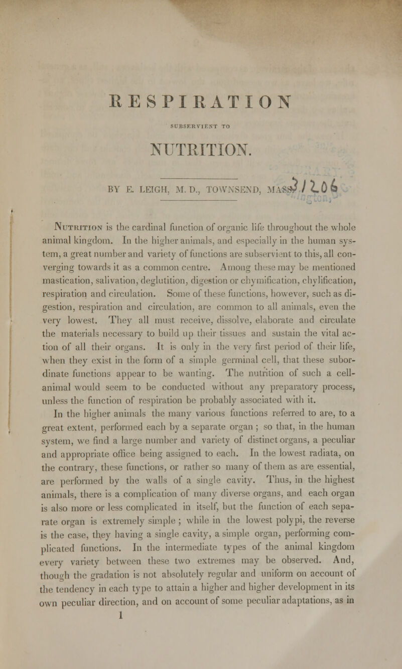 RESPIRATION ? SUBSF.RVITXT TO NUTRITION. BV E. LEIGH. M.D., TOWNSEND, MaW/cO© Nutrition is the cardinal function of organic life throughout the whole animal kingdom. In the higher animals, and especially in the human sys- tem, a great number and variety of functions are subservient to this, all con- verging towards it as a common centre. Among these may be mentioned mastication, salivation, deglutition, digestion or chymification, chylification, respiration and circulation. Some of these functions, however, such as di- gestion, respiration and circulation, are common to all animals, even the very lowest. They all must receive, dissolve, elaborate and circulate the materials necessary to build up their tissues and sustain the vital ac- tion of all their organs. It is only in the very first period of their life, when they exist in the form of a simple germinal cell, that these subor- dinate functions appear to be wanting. The nutrition of such a cell- animal would seem to be conducted without any preparatory process, unless the function of respiration be probably associated with it. In the higher animals the many various functions referred to are, to a great extent, performed each by a separate organ ; so that, in the human system, we find a large number and variety of distinct organs, a peculiar and appropriate office being assigned to each. In the lowest radiata, on the contrary, these functions, or rather so many of them as are essential, are performed by the walls of a single cavity. Thus, in the highest animals, there is a complication of many diverse organs, and each organ is also more or less complicated in itself, but the function of each sepa- rate organ is extremely simple ; while in the lowest polypi, the reverse is the case, they having a single cavity, a simple organ, performing com- plicated functions. In the intermediate types of the animal kingdom every variety between these two extremes may be observed. And, though the gradation is not absolutely regular and uniform on account of the tendency in each type to attain a higher and higher development in its ow n peculiar direction, and on account of some peculiar adaptations, as in