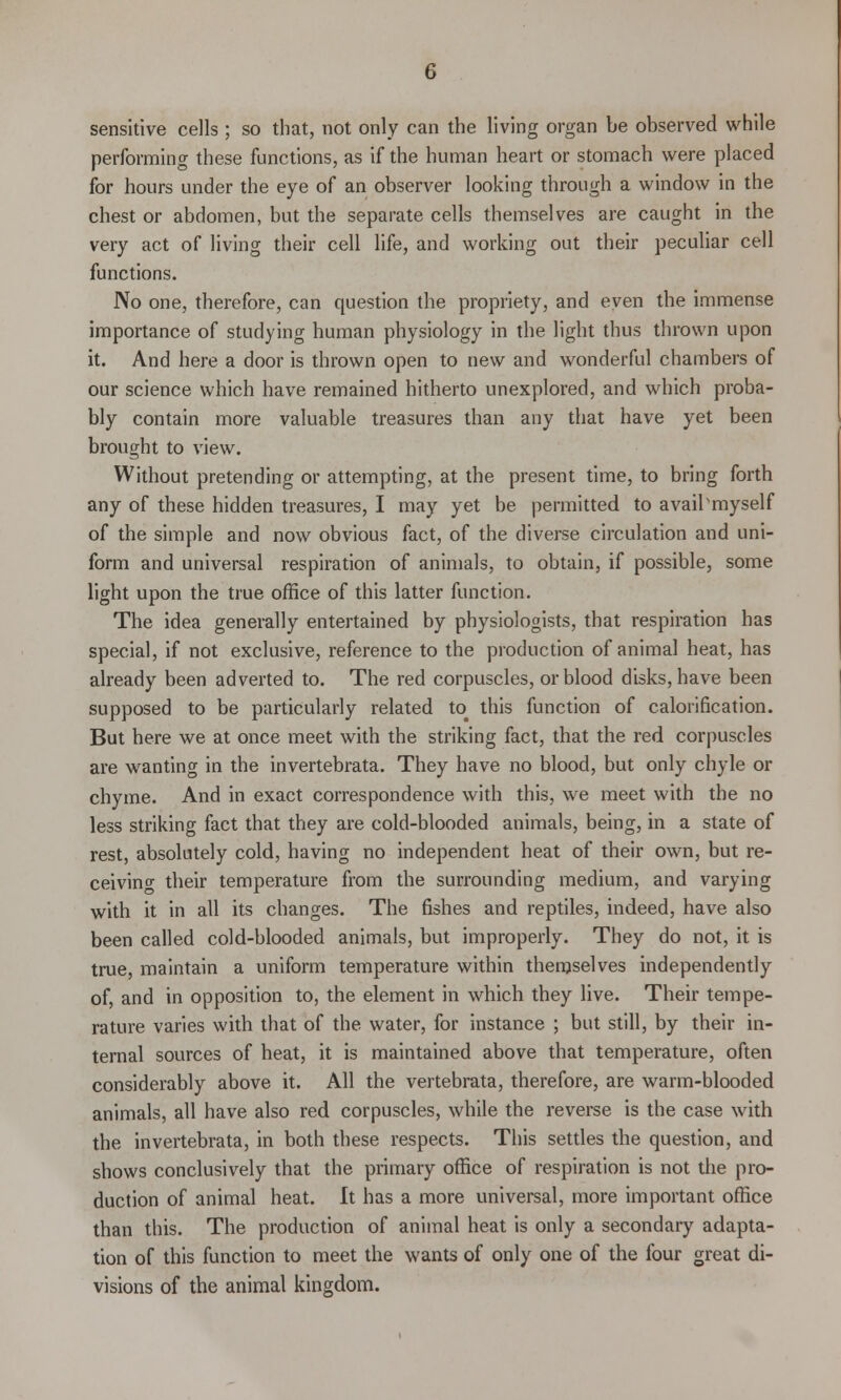 sensitive cells ; so that, not only can the living organ be observed while performing these functions, as if the human heart or stomach were placed for hours under the eye of an observer looking through a window in the chest or abdomen, but the separate cells themselves are caught in the very act of living their cell life, and working out their peculiar cell functions. No one, therefore, can question the propriety, and even the immense importance of studying human physiology in the light thus thrown upon it. And here a door is thrown open to new and wonderful chambers of our science which have remained hitherto unexplored, and which proba- bly contain more valuable treasures than any that have yet been brought to view. Without pretending or attempting, at the present time, to bring forth any of these hidden treasures, I may yet be permitted to availsmyself of the simple and now obvious fact, of the diverse circulation and uni- form and universal respiration of animals, to obtain, if possible, some light upon the true office of this latter function. The idea generally entertained by physiologists, that respiration has special, if not exclusive, reference to the production of animal heat, has already been adverted to. The red corpuscles, or blood disks, have been supposed to be particularly related to# this function of calorification. But here we at once meet with the striking fact, that the red corpuscles are wanting in the invertebrata. They have no blood, but only chyle or chyme. And in exact correspondence with this, we meet with the no less striking fact that they are cold-blooded animals, being, in a state of rest, absolutely cold, having no independent heat of their own, but re- ceiving their temperature from the surrounding medium, and varying with it in all its changes. The fishes and reptiles, indeed, have also been called cold-blooded animals, but improperly. They do not, it is true, maintain a uniform temperature within themselves independently of, and in opposition to, the element in which they live. Their tempe- rature varies with that of the water, for instance ; but still, by their in- ternal sources of heat, it is maintained above that temperature, often considerably above it. All the vertebrata, therefore, are warm-blooded animals, all have also red corpuscles, while the reverse is the case with the invertebrata, in both these respects. This settles the question, and shows conclusively that the primary office of respiration is not the pro- duction of animal heat. It has a more universal, more important office than this. The production of animal heat is only a secondary adapta- tion of this function to meet the wants of only one of the four great di- visions of the animal kingdom.