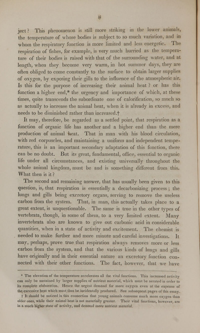 ject? This phenomenon is still more striking in the lower animals, the temperature of whose bodies is subject to so much variation, and in whom the respiratory function is more limited and less energetic. The respiration of fishes, for example, is very much hurried as the tempera- ture of their bodies is raised with that of the surrounding water, and at length, when they become very warm, in hot summer days, they are often obliged to come constantly to the surface to obtain larger supplies of oxygen, by exposing their gills to the influence of the atmospheric air. Is this for the purpose of increasing their animal heat ? or has this function a higher end,# the urgency and importance of which, at these times, quite transcends the subordinate one of calorification, so much so as actually to increase the animal heat, when it is already in excess, and needs to be diminished rather than increased.! It may, therefore, be regarded as a settled point, that respiration as a function of organic life has another and a higher end than the mere production of animal heat. That in man with his blood circulation, with red corpuscles, and maintaining a uniform and independent tempe- rature, this is an important secondary adaptation of this function, there can be no doubt. But its great, fundamental, office, essential to organic life under all circumstances, and existing universally throughout the whole animal kingdom, must be and is something different from this. What then is it ? The second and remaining answer, that has usually been given to this question, is, that respiration is essentially a decarbonizing process ; the lungs and gills being excretory organs, serving to remove the useless carbon from the system. That, in man, this actually takes place to a great extent, is unquestionable. The same is true in the other types of vertebrata, though, in some of them, to a very limited extent. Many invertebrata also are known to give out carbonic acid in considerable quantities, when in a state of activity and excitement. The chemist is needed to make further and more minute and careful investigations. It may, perhaps, prove true that respiration always removes more or less carbon from the system, and that the various kinds of lungs and o-ills have originally and in their essential nature an excretory function con- nected with their other functions. The fact, however, that we have * The elevation of (he temperature accelerates all the vital functions. This increased activity can only be sustained by larger supplies of nutrient material, which must be aerated in order to its complete elaboration. Hence the urgent demand for more oxygen even at the expense of the. excessive heat which must thus be incidentally produced. See subsequent pages of this essay. t It should be noticed in this connection that young animals consume much more oxygen than older ones, while their animal heat is not materially greater. Their vital functions, however, are in a much higher state of activity, and demand more nutrient material.