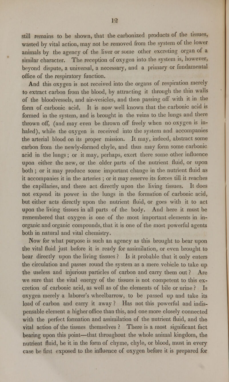 still remains to be shown, that the carbonized products of the tissues, wasted by vital action, may not be removed from the system of the lower animals by the agency of the liver or some other excreting organ of a similar character. The reception of oxygen into the system is, however, beyond dispute, a universal, a necessary, and a primary or fundamental office of the respiratory function. And this oxygen is not received into the organs of respiration merely to extract carbon from the blood, by attracting it through the thin walls of the bloodvessels, and air-vesicles, and then passing off with it in the form of carbonic acid. It is now well known that the carbonic acid is formed in the system, and is brought in the veins to the lungs and there thrown off, (and may even be thrown off freely when no oxygen is in- haled), while the oxygen is received into the system and accompanies the arterial blood on its proper mission. It may, indeed, abstract some carbon from the newly-formed chyle, and thus may form some carbonic acid in the lungs; or it may, perhaps, exert there some other influence upon either the new, or the older parts of the nutrient fluid, or upon both ; or it may produce some important change in the nutrient fluid as it accompanies it in the arteries ; or it may reserve its forces till it reaches the capillaries, and there act directly upon the living tissues. It does not expend its power in the lungs in the formation of carbonic acid, but either acts directly upon the nutrient fluid, or goes with it to act upon the living tissues in all parts of the body. And here it must be remembered that oxygen is one of the most important elements in in- organic and organic compounds, that it is one of the most powerful agents both in natural and vital chemistry. Now for what purpose is such an agency as this brought to bear upon the vital fluid just before it is ready for assimilation, or even brought to bear directly upon the living tissues ? Is it probable that it only enters the circulation and passes round the system as a mere vehicle to take up the useless and injurious particles of carbon and carry them out ? Are we sure that the vital energy of the tissues is not competent to this ex- cretion of carbonic acid, as well as of the elements of bile or urine ? Is oxygen merely a laborer's wheelbarrow, to be passed up and take its load of carbon and carry it away ? Has not this powerful and indis- pensable element a higher office than this, and one more closely connected with the perfect formation and assimilation of the nutrient fluid, and the vital action of the tissues themselves? There is a most significant fact bearing upon this point—that throughout the whole animal kingdom, the nutrient fluid, be it in the form of chyme, chyle, or blood, must in every case be first exposed to the influence of oxygen before it is prepared for